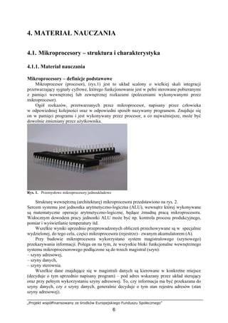 „Projekt współfinansowany ze środków Europejskiego Funduszu Społecznego”
6
4. MATERIAŁ NAUCZANIA
4.1. Mikroprocesory – struktura i charakterystyka
4.1.1. Materiał nauczania
Mikroprocesory – definicje podstawowe
Mikroprocesor (procesor), (rys.1) jest to układ scalony o wielkiej skali integracji
przetwarzający sygnały cyfrowe, którego funkcjonowanie jest w pełni sterowane pobieranymi
z pamięci wewnętrznej lub zewnętrznej rozkazami (poleceniami wykonywanymi przez
mikroprocesor).
Ogół rozkazów, przetwarzanych przez mikroprocesor, napisany przez człowieka
w odpowiedniej kolejności oraz w odpowiedni sposób nazywamy programem. Znajduje się
on w pamięci programu i jest wykonywany przez procesor, a co najważniejsze, może być
dowolnie zmieniany przez użytkownika.
Rys. 1. Przemysłowe mikroprocesory jednoukładowe
Strukturę wewnętrzną (architekturę) mikroprocesora przedstawiono na rys. 2.
Sercem systemu jest jednostka arytmetyczno-logiczna (ALU), wewnątrz której wykonywane
są matematyczne operacje arytmetyczno-logiczne, będące żmudną pracą mikroprocesora.
Widocznym dowodem pracy jednostki ALU może być np. kontrola procesu produkcyjnego,
pomiar i wyświetlanie temperatury itd.
Wszelkie wyniki uprzednio przeprowadzonych obliczeń przechowywane są w specjalnie
wydzielonej, do tego celu, części mikroprocesora (rejestrze)– zwanym akumulatorem (A).
Przy budowie mikroprocesora wykorzystano system magistralowego (szynowego)
przekazywania informacji. Polega on na tym, że wszystkie bloki funkcjonalne wewnętrznego
systemu mikroprocesorowego podłączone są do trzech magistral (szyn):
– szyny adresowej,
– szyny danych,
– szyny sterownia.
Wszelkie dane znajdujące się w magistrali danych są kierowane w konkretne miejsce
(decyduje o tym uprzednio napisany program) – pod adres wskazany przez układ sterujący
oraz przy pełnym wykorzystaniu szyny adresowej. To, czy informacja ma być przekazana do
szyny danych, czy z szyny danych, generalnie decyduje o tym stan rejestru adresów (stan
szyny adresowej).
 