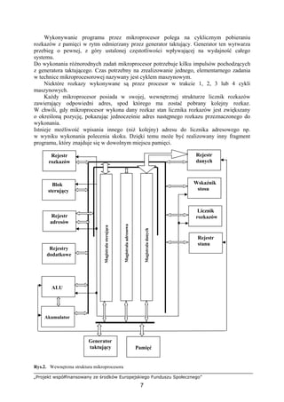 „Projekt współfinansowany ze środków Europejskiego Funduszu Społecznego”
7
Wykonywanie programu przez mikroprocesor polega na cyklicznym pobieraniu
rozkazów z pamięci w rytm odmierzany przez generator taktujący. Generator ten wytwarza
przebieg o pewnej, z góry ustalonej częstotliwości wpływającej na wydajność całego
systemu.
Do wykonania różnorodnych zadań mikroprocesor potrzebuje kilku impulsów pochodzących
z generatora taktującego. Czas potrzebny na zrealizowanie jednego, elementarnego zadania
w technice mikroprocesorowej nazywany jest cyklem maszynowym.
Niektóre rozkazy wykonywane są przez procesor w trakcie 1, 2, 3 lub 4 cykli
maszynowych.
Każdy mikroprocesor posiada w swojej, wewnętrznej strukturze licznik rozkazów
zawierający odpowiedni adres, spod którego ma zostać pobrany kolejny rozkaz.
W chwili, gdy mikroprocesor wykona dany rozkaz stan licznika rozkazów jest zwiększany
o określoną pozycję, pokazując jednocześnie adres następnego rozkazu przeznaczonego do
wykonania.
Istnieje możliwość wpisania innego (niż kolejny) adresu do licznika adresowego np.
w wyniku wykonania polecenia skoku. Dzięki temu może być realizowany inny fragment
programu, który znajduje się w dowolnym miejscu pamięci.
Rys.2. Wewnętrzna struktura mikroprocesora
Pamięć
Licznik
rozkazów
Wskaźnik
stosu
Akumulator
Rejestr
danych
ALU
Rejestr
adresów
Rejestr
rozkazów
Rejestry
dodatkowe
Blok
sterujący
Rejestr
stanu
Generator
taktujący
Magistralasterująca
Magistraladanych
Magistralaadresowa
 