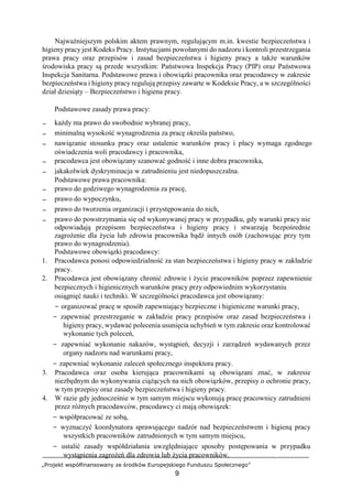 „Projekt współfinansowany ze środków Europejskiego Funduszu Społecznego”
9
Najważniejszym polskim aktem prawnym, regulującym m.in. kwestie bezpieczeństwa i
higieny pracy jest Kodeks Pracy. Instytucjami powołanymi do nadzoru i kontroli przestrzegania
prawa pracy oraz przepisów i zasad bezpieczeństwa i higieny pracy a także warunków
środowiska pracy są przede wszystkim: Państwowa Inspekcja Pracy (PIP) oraz Państwowa
Inspekcja Sanitarna. Podstawowe prawa i obowiązki pracownika oraz pracodawcy w zakresie
bezpieczeństwa i higieny pracy regulują przepisy zawarte w Kodeksie Pracy, a w szczególności
dział dziesiąty – Bezpieczeństwo i higiena pracy.
Podstawowe zasady prawa pracy:
− każdy ma prawo do swobodnie wybranej pracy,
− minimalną wysokość wynagrodzenia za pracę określa państwo,
− nawiązanie stosunku pracy oraz ustalenie warunków pracy i płacy wymaga zgodnego
oświadczenia woli pracodawcy i pracownika,
− pracodawca jest obowiązany szanować godność i inne dobra pracownika,
− jakakolwiek dyskryminacja w zatrudnieniu jest niedopuszczalna.
Podstawowe prawa pracownika:
− prawo do godziwego wynagrodzenia za pracę,
− prawo do wypoczynku,
− prawo do tworzenia organizacji i przystępowania do nich,
− prawo do powstrzymania się od wykonywanej pracy w przypadku, gdy warunki pracy nie
odpowiadają przepisom bezpieczeństwa i higieny pracy i stwarzają bezpośrednie
zagrożenie dla życia lub zdrowia pracownika bądź innych osób (zachowując przy tym
prawo do wynagrodzenia).
Podstawowe obowiązki pracodawcy:
1. Pracodawca ponosi odpowiedzialność za stan bezpieczeństwa i higieny pracy w zakładzie
pracy.
2. Pracodawca jest obowiązany chronić zdrowie i życie pracowników poprzez zapewnienie
bezpiecznych i higienicznych warunków pracy przy odpowiednim wykorzystaniu
osiągnięć nauki i techniki. W szczególności pracodawca jest obowiązany:
− organizować pracę w sposób zapewniający bezpieczne i higieniczne warunki pracy,
− zapewniać przestrzeganie w zakładzie pracy przepisów oraz zasad bezpieczeństwa i
higieny pracy, wydawać polecenia usunięcia uchybień w tym zakresie oraz kontrolować
wykonanie tych poleceń,
− zapewniać wykonanie nakazów, wystąpień, decyzji i zarządzeń wydawanych przez
organy nadzoru nad warunkami pracy,
− zapewniać wykonanie zaleceń społecznego inspektora pracy.
3. Pracodawca oraz osoba kierująca pracownikami są obowiązani znać, w zakresie
niezbędnym do wykonywania ciążących na nich obowiązków, przepisy o ochronie pracy,
w tym przepisy oraz zasady bezpieczeństwa i higieny pracy.
4. W razie gdy jednocześnie w tym samym miejscu wykonują pracę pracownicy zatrudnieni
przez różnych pracodawców, pracodawcy ci mają obowiązek:
− współpracować ze sobą,
− wyznaczyć koordynatora sprawującego nadzór nad bezpieczeństwem i higieną pracy
wszystkich pracowników zatrudnionych w tym samym miejscu,
− ustalić zasady współdziałania uwzględniające sposoby postępowania w przypadku
wystąpienia zagrożeń dla zdrowia lub życia pracowników.
 