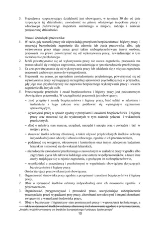 „Projekt współfinansowany ze środków Europejskiego Funduszu Społecznego”
10
5. Pracodawca rozpoczynający działalność jest obowiązany, w terminie 30 dni od dnia
rozpoczęcia tej działalności, zawiadomić na piśmie właściwego inspektora pracy i
właściwego państwowego inspektora sanitarnego o miejscu, rodzaju i zakresie
prowadzonej działalności.
Prawa i obowiązki pracownika:
1. W razie, gdy warunki pracy nie odpowiadają przepisom bezpieczeństwa i higieny pracy i
stwarzają bezpośrednie zagrożenie dla zdrowia lub życia pracownika albo, gdy
wykonywana przez niego praca grozi takim niebezpieczeństwem innym osobom,
pracownik ma prawo powstrzymać się od wykonywania pracy, zawiadamiając o tym
niezwłocznie przełożonego.
2. Jeżeli powstrzymanie się od wykonywania pracy nie usuwa zagrożenia, pracownik ma
prawo oddalić się z miejsca zagrożenia, zawiadamiając o tym niezwłocznie przełożonego.
3. Za czas powstrzymania się od wykonywania pracy lub oddalenia się z miejsca zagrożenia
pracownik zachowuje prawo do wynagrodzenia.
4. Pracownik ma prawo, po uprzednim zawiadomieniu przełożonego, powstrzymać się od
wykonywania pracy wymagającej szczególnej sprawności psychofizycznej w przypadku,
gdy jego stan psychofizyczny nie zapewnia bezpiecznego wykonywania pracy i stwarza
zagrożenie dla innych osób.
5. Przestrzeganie przepisów i zasad bezpieczeństwa i higieny pracy jest podstawowym
obowiązkiem pracownika. W szczególności pracownik jest obowiązany:
− znać przepisy i zasady bezpieczeństwa i higieny pracy, brać udział w szkoleniu i
instruktażu z tego zakresu oraz poddawać się wymaganym egzaminom
sprawdzającym,
− wykonywać pracę w sposób zgodny z przepisami i zasadami bezpieczeństwa i higieny
pracy oraz stosować się do wydawanych w tym zakresie poleceń i wskazówek
przełożonych,
− dbać o należyty stan maszyn, urządzeń, narzędzi i sprzętu oraz o porządek i ład w
miejscu pracy,
− stosować środki ochrony zbiorowej, a także używać przydzielonych środków ochrony
indywidualnej oraz odzieży i obuwia roboczego, zgodnie z ich przeznaczeniem,
− poddawać się wstępnym, okresowym i kontrolnym oraz innym zaleconym badaniom
lekarskim i stosować się do wskazań lekarskich,
− niezwłocznie zawiadomić przełożonego o zauważonym w zakładzie pracy wypadku albo
zagrożeniu życia lub zdrowia ludzkiego oraz ostrzec współpracowników, a także inne
osoby znajdujące się w rejonie zagrożenia, o grożącym im niebezpieczeństwie,
− współdziałać z pracodawcą i przełożonymi w wypełnianiu obowiązków dotyczących
bezpieczeństwa i higieny pracy.
Osoba kierująca pracownikami jest obowiązana:
1. Organizować stanowiska pracy zgodnie z przepisami i zasadami bezpieczeństwa i higieny
pracy,
2. Dbać o sprawność środków ochrony indywidualnej oraz ich stosowanie zgodnie z
przeznaczeniem,
3. Organizować, przygotowywać i prowadzić prace, uwzględniając zabezpieczenie
pracowników przed wypadkami przy pracy, chorobami zawodowymi i innymi chorobami
związanymi z warunkami środowiska pracy,
4. Dbać o bezpieczny i higieniczny stan pomieszczeń pracy i wyposażenia technicznego, a
także o sprawność środków ochrony zbiorowej i ich stosowanie zgodnie z przeznaczeniem,
 