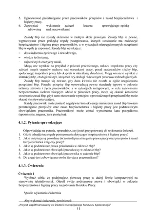 „Projekt współfinansowany ze środków Europejskiego Funduszu Społecznego”
11
5. Egzekwować przestrzeganie przez pracowników przepisów i zasad bezpieczeństwa i
higieny pracy,
6. Zapewniać wykonanie zaleceń lekarza sprawującego opiekę
zdrowotną nad pracownikami.
Zasady bhp nie zostały określone w żadnym akcie prawnym. Zasady bhp to pewne,
wypracowane przez praktykę reguły postępowania, których stosowanie ma zwiększyć
bezpieczeństwo i higienę pracy pracowników, a w sytuacjach nieuregulowanych przepisami
bhp w ogóle je zapewnić. Zasady bhp wynikają z:
− doświadczenia życiowego i zawodowego,
− wiedzy technicznej,
− najnowszych zdobyczy nauki.
Mogą one wynikać na przykład z poleceń przełożonego, nakazu inspektora pracy czy
zaleceń innych organów nadzoru nad warunkami pracy, porad pracowników służby bhp,
społecznego inspektora pracy lub eksperta w określonej dziedzinie. Mogą wreszcie wynikać z
instrukcji bhp, obsługi maszyn, urządzeń czy obsługi określonych procesów technologicznych.
Zasady bhp stosuje się zawsze, gdy dana kwestia nie została w ogóle uregulowana
przepisami bhp. Ponadto przepisy bhp wprowadzają pewne standardy typowe w zakresie
ochrony zdrowia i życia pracowników, a w sytuacjach nietypowych, w celu zapewnienia
bezpieczeństwa osobom biorącym udział w procesach pracy, może się okazać konieczne
stosowanie zasad bhp, gdyż samo stosowanie wymogów wprowadzonych przepisami bhp może
okazać się niewystarczające.
Każdy pracownik może ponieść negatywne konsekwencje naruszenia zasad bhp bowiem
przestrzeganie przepisów oraz zasad bezpieczeństwa i higieny pracy jest podstawowym
obowiązkiem pracownika. Pracownikowi może zostać wymierzona kara porządkowa
(upomnienie, nagana, kara pieniężna).
4.1.2. Pytania sprawdzające
Odpowiadając na pytania, sprawdzisz, czy jesteś przygotowany do wykonania ćwiczeń.
1. Gdzie odnajdziesz reguły postępowania dotyczące bezpieczeństwa i higieny pracy?
2. Jakie instytucje są powołane do kontroli przestrzegania prawa pracy oraz przepisów i zasad
bezpieczeństwa i higieny pracy?
3. Jakie są podstawowe prawa pracownika w zakresie bhp?
4. Jakie są podstawowe obowiązki pracodawcy w zakresie bhp?
5. Jakie są podstawowe obowiązki pracownika w zakresie bhp?
6. Do czego jest zobowiązana osoba kierująca pracownikami?
4.1.3. Ćwiczenia
Ćwiczenie 1
Wyobraź sobie, że podejmujesz pierwszą pracę w dużej firmie komputerowej na
stanowisku teleinformatyk. Określ swoje podstawowe prawa i obowiązki w zakresie
bezpieczeństwa i higieny pracy na podstawie Kodeksu Pracy.
Sposób wykonania ćwiczenia
Aby wykonać ćwiczenie, powinieneś:
 