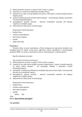 „Projekt współfinansowany ze środków Europejskiego Funduszu Społecznego”
12
1) dobrać partnerów do pracy w grupie (3 lub 4 osoby w grupie),
2) zapoznać się z właściwym fragmentem Kodeksy Pracy,
3) zastanowić się, jakie są twoje podstawowe prawa i obowiązki w zakresie bezpieczeństwa
i higieny pracy
4) wpisać wszystkie pomysły na kartce (burza mózgów – nie krytykując żadnego z pomysłów
Twoich koleżanek/kolegów),
5) uporządkować zapisane pomysły – odrzucić ewentualnie nierealne lub budzące
wątpliwości członków grupy,
6) zaprezentować efekty pracy na forum grupy.
Wyposażenie stanowiska pracy:
− Kodeks Pracy,
− wybrane rozporządzenia,
− duże arkusze papieru,
− mazaki,
− tablica flip–chart.
Ćwiczenie 2
Wyobraź sobie, że jesteś zatrudniony w firmie usługowej na stanowisku instalator sieci
komputerowych W trakcie swojej pracy odkrywasz rażące zaniedbania w przestrzeganiu
przepisów BHP. Co możesz i powinieneś zrobić w myśl przepisów o ochronie pracy?
Sposób wykonania ćwiczenia
Aby wykonać ćwiczenie, powinieneś:
1) dobrać partnerów do pracy w grupie (3 lub 4 osoby w grupie),
2) zastanowić się, jakie musisz podjąć czynności organizacyjne i wpisać wszystkie pomysły
na kartce (burza mózgów – nie krytykując żadnego z pomysłów Twoich
koleżanek/kolegów),
3) zgromadzić w podręcznej biblioteczce niezbędne akty prawne (byś mógł w razie potrzeby
powołać się na konkretne zapisy),
4) uporządkować zapisane pomysły – odrzucić ewentualnie nierealne lub budzące
wątpliwości członków grupy,
5) zaprezentować efekty pracy na forum grupy.
Wyposażenie stanowiska pracy:
− Kodeks Pracy,
− wybrane rozporządzenia,
− duże arkusze papieru,
− mazaki,
− tablica flip–
chart.
4.1.4. Sprawdzian postępów
Czy potrafisz:
 