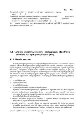 „Projekt współfinansowany ze środków Europejskiego Funduszu Społecznego”
13
Tak Nie
1) wymienić podstawowe akty prawne dotyczące bezpieczeństwa i higieny
pracy?
2) wymienić instytucje powołane do nadzoru i kontroli przestrzegania prawa pracy
oraz przepisów i zasad bezpieczeństwa i higieny pracy? 3) określić
podstawowe obowiązki pracodawcy w zakresie bhp?
4) określić podstawowe obowiązki pracownika w zakresie bhp? 5) wymienić prawa
pracownika w zakresie bhp?
4.2. Czynniki szkodliwe, uciążliwe i niebezpieczne dla zdrowia
człowieka występujące w procesie pracy
4.2.1. Materiał nauczania
Wykonywaniu pracy towarzyszą z reguły niebezpieczne, szkodliwe i uciążliwe dla zdrowia
czynniki. Obowiązkiem pracodawcy jest podejmowanie działań, zwłaszcza technicznych i
organizacyjnych, likwidujących lub ograniczających powodowane przez te czynniki zagrożenia
zawodowe. Umiejętność rozpoznawania i identyfikowania zagrożeń decyduje o tym, czy
człowiek w porę będzie mógł zareagować w określonych okolicznościach zagrażających życiu
lub zdrowiu a przez to uniknąć wypadku bądź ograniczyć jego skutki urazowe. Czynniki
zagrożenia, w aspekcie ich natury i zgodnie z obowiązującą w normach klasyfikacją dzieli się
na:
− czynniki fizyczne,
− czynniki chemiczne,
− czynniki biologiczne,
− czynniki psychospołeczne (w tym organizacyjne).
Z punktu widzenia oddziaływania tych czynników na organizm człowieka dzieli się je na:
− czynniki niebezpieczne (zagrażające życiu) – czynniki, których oddziaływanie może
prowadzić do urazu lub innego istotnego natychmiastowego pogorszenia stanu zdrowia
człowieka bądź do zejścia śmiertelnego,
− czynniki szkodliwe (zagrażające zdrowiu) – czynniki, których oddziaływanie może
prowadzić do pogorszenia stanu zdrowia człowieka,
− czynniki uciążliwe – czynniki, które nie stanowią zagrożenia dla życia lub zdrowia
człowieka, ale utrudniają pracę lub przyczyniają się w inny istotny sposób do obniżenia
jego zdolności do wykonywania pracy bądź też wpływają na zmniejszenie wydajności.
 