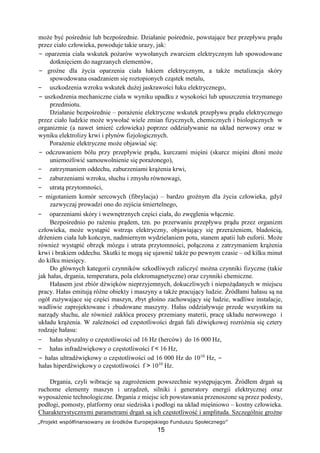 „Projekt współfinansowany ze środków Europejskiego Funduszu Społecznego”
15
może być pośrednie lub bezpośrednie. Działanie pośrednie, powstające bez przepływu prądu
przez ciało człowieka, powoduje takie urazy, jak:
− oparzenia ciała wskutek pożarów wywołanych zwarciem elektrycznym lub spowodowane
dotknięciem do nagrzanych elementów,
− groźne dla życia oparzenia ciała łukiem elektrycznym, a także metalizacja skóry
spowodowana osadzaniem się roztopionych cząstek metalu,
− uszkodzenia wzroku wskutek dużej jaskrawości łuku elektrycznego,
− uszkodzenia mechaniczne ciała w wyniku upadku z wysokości lub upuszczenia trzymanego
przedmiotu.
Działanie bezpośrednie – porażenie elektryczne wskutek przepływu prądu elektrycznego
przez ciało ludzkie może wywołać wiele zmian fizycznych, chemicznych i biologicznych w
organizmie (a nawet śmierć człowieka) poprzez oddziaływanie na układ nerwowy oraz w
wyniku elektrolizy krwi i płynów fizjologicznych.
Porażenie elektryczne może objawiać się:
− odczuwaniem bólu przy przepływie prądu, kurczami mięśni (skurcz mięśni dłoni może
uniemożliwić samouwolnienie się porażonego),
− zatrzymaniem oddechu, zaburzeniami krążenia krwi,
− zaburzeniami wzroku, słuchu i zmysłu równowagi,
− utratą przytomności,
− migotaniem komór sercowych (fibrylacja) – bardzo groźnym dla życia człowieka, gdyż
zazwyczaj prowadzi ono do zejścia śmiertelnego,
− oparzeniami skóry i wewnętrznych części ciała, do zwęglenia włącznie.
Bezpośrednio po rażeniu prądem, tzn. po przerwaniu przepływu prądu przez organizm
człowieka, może wystąpić wstrząs elektryczny, objawiający się przerażeniem, bladością,
drżeniem ciała lub kończyn, nadmiernym wydzielaniem potu, stanem apatii lub euforii. Może
również wystąpić obrzęk mózgu i utrata przytomności, połączona z zatrzymaniem krążenia
krwi i brakiem oddechu. Skutki te mogą się ujawnić także po pewnym czasie – od kilku minut
do kilku miesięcy.
Do głównych kategorii czynników szkodliwych zaliczyć można czynniki fizyczne (takie
jak hałas, drgania, temperatura, pola elekromagnetyczne) oraz czynniki chemiczne.
Hałasem jest zbiór dźwięków nieprzyjemnych, dokuczliwych i niepożądanych w miejscu
pracy. Hałas emitują różne obiekty i maszyny a także pracujący ludzie. Źródłami hałasu są na
ogół zużywające się części maszyn, zbyt głośno zachowujący się ludzie, wadliwe instalacje,
wadliwie zaprojektowane i zbudowane maszyny. Hałas oddziaływuje przede wszystkim na
narządy słuchu, ale również zakłóca procesy przemiany materii, pracę układu nerwowego i
układu krążenia. W zależności od częstotliwości drgań fali dźwiękowej rozróżnia się cztery
rodzaje hałasu:
− hałas słyszalny o częstotliwości od 16 Hz (herców) do 16 000 Hz,
− hałas infradźwiękowy o częstotliwości f < 16 Hz,
− hałas ultradźwiękowy o częstotliwości od 16 000 Hz do 1010
Hz, −
hałas hiperdźwiękowy o częstotliwości f > 1010
Hz.
Drgania, czyli wibracje są zagrożeniem powszechnie występującym. Źródłem drgań są
ruchome elementy maszyn i urządzeń, silniki i generatory energii elektrycznej oraz
wyposażenie technologiczne. Drgania z miejsc ich powstawania przenoszone są przez podesty,
podłogi, pomosty, platformy oraz siedziska i podłogi na układ mięśniowo – kostny człowieka.
Charakterystycznymi parametrami drgań są ich częstotliwość i amplituda. Szczególnie groźne
 