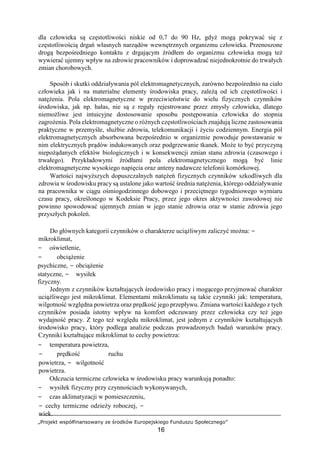 „Projekt współfinansowany ze środków Europejskiego Funduszu Społecznego”
16
dla człowieka są częstotliwości niskie od 0,7 do 90 Hz, gdyż mogą pokrywać się z
częstotliwością drgań własnych narządów wewnętrznych organizmu człowieka. Przenoszone
drogą bezpośredniego kontaktu z drgającym źródłem do organizmu człowieka mogą też
wywierać ujemny wpływ na zdrowie pracowników i doprowadzać niejednokrotnie do trwałych
zmian chorobowych.
Sposób i skutki oddziaływania pól elektromagnetycznych, zarówno bezpośrednio na ciało
człowieka jak i na materialne elementy środowiska pracy, zależą od ich częstotliwości i
natężenia. Pola elektromagnetyczne w przeciwieństwie do wielu fizycznych czynników
środowiska, jak np. hałas, nie są z reguły rejestrowane przez zmysły człowieka, dlatego
niemożliwe jest intuicyjne dostosowanie sposobu postępowania człowieka do stopnia
zagrożenia. Pola elektromagnetyczne o różnych częstotliwościach znajdują liczne zastosowania
praktyczne w przemyśle, służbie zdrowia, telekomunikacji i życiu codziennym. Energia pól
elektromagnetycznych absorbowana bezpośrednio w organizmie powoduje powstawanie w
nim elektrycznych prądów indukowanych oraz podgrzewanie tkanek. Może to być przyczyną
niepożądanych efektów biologicznych i w konsekwencji zmian stanu zdrowia (czasowego i
trwałego). Przykładowymi źródłami pola elektromagnetycznego mogą być linie
elektromagnetyczne wysokiego napięcia oraz anteny nadawcze telefonii komórkowej.
Wartości najwyższych dopuszczalnych natężeń fizycznych czynników szkodliwych dla
zdrowia w środowisku pracy są ustalone jako wartość średnia natężenia, którego oddziaływanie
na pracownika w ciągu ośmiogodzinnego dobowego i przeciętnego tygodniowego wymiaru
czasu pracy, określonego w Kodeksie Pracy, przez jego okres aktywności zawodowej nie
powinno spowodować ujemnych zmian w jego stanie zdrowia oraz w stanie zdrowia jego
przyszłych pokoleń.
Do głównych kategorii czynników o charakterze uciążliwym zaliczyć można: −
mikroklimat,
− oświetlenie,
− obciążenie
psychiczne, − obciążenie
statyczne, − wysiłek
fizyczny.
Jednym z czynników kształtujących środowisko pracy i mogącego przyjmować charakter
uciążliwego jest mikroklimat. Elementami mikroklimatu są takie czynniki jak: temperatura,
wilgotność względna powietrza oraz prędkość jego przepływu. Zmiana wartości każdego z tych
czynników posiada istotny wpływ na komfort odczuwany przez człowieka czy też jego
wydajność pracy. Z tego też względu mikroklimat, jest jednym z czynników kształtujących
środowisko pracy, który podlega analizie podczas prowadzonych badań warunków pracy.
Czynniki kształtujące mikroklimat to cechy powietrza:
− temperatura powietrza,
− prędkość ruchu
powietrza, − wilgotność
powietrza.
Odczucia termiczne człowieka w środowisku pracy warunkują ponadto:
− wysiłek fizyczny przy czynnościach wykonywanych,
− czas aklimatyzacji w pomieszczeniu,
− cechy termiczne odzieży roboczej, −
wiek.
 