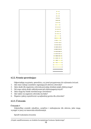 „Projekt współfinansowany ze środków Europejskiego Funduszu Społecznego”
18
4.2.2. Pytania sprawdzające
Odpowiadając na pytania, sprawdzisz, czy jesteś przygotowany do wykonania ćwiczeń.
1. Jaki znasz rodzaje czynników zagrażających zdrowiu człowieka?
2. Jakie skutki dla organizmu człowieka powoduje działanie prądu elektrycznego?
3. Od czego zależą skutki oddziaływania pól elektromagnetycznych?
4. Jakie mogą być skutki niewłaściwego oświetlenia?
5. Jaki wpływ na organizm człowieka ma hałas?
6. Drgania o jakiej częstotliwości są najbardziej groźne dla człowieka?
4.2.3. Ćwiczenia
Ćwiczenie 1
Zidentyfikuj czynniki szkodliwe, uciążliwe i niebezpieczne dla zdrowia, jakie mogą
wystąpić w pracy na stanowisku teleinformatyk.
Sposób wykonania ćwiczenia
 