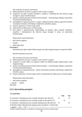 „Projekt współfinansowany ze środków Europejskiego Funduszu Społecznego”
19
Aby wykonać ćwiczenie, powinieneś:
1) dobrać partnerów do pracy w grupie (3 lub 4 osoby w grupie),
2) zastanowić się jakie czynniki szkodliwe, uciążliwe i niebezpieczne dla zdrowia mogą
wystąpić w pracy teleinformatyka,
3) wpisać wszystkie pomysły na kartce (burza mózgów – nie krytykując żadnego z pomysłów
Twoich koleżanek/kolegów),
4) uporządkować zapisane pomysły w grupy według kryterium rodzaju zagrożenia (odrzuć
ewentualnie nierealne, lub budzące wątpliwości członków grupy),
5) zapisać zagrożenia w formie mapy myśli,
6) zaprezentować efekty pracy na forum grupy,
7) brać udział w podsumowaniu odpowiadając na pytanie: jakie czynniki szkodliwe,
uciążliwe i niebezpieczne dla zdrowia mogą wystąpić w pracy na stanowisku
teleinformatyk.
Wyposażenie stanowiska pracy:
− duże arkusze papieru,
− mazaki,
− tablica flip-chart.
Ćwiczenie 2
Scharakteryzuj wpływ prądu elektrycznego oraz pola magnetycznego na organizm ludzki.
Sposób wykonania ćwiczenia
Aby wykonać ćwiczenie, powinieneś:
1) dobrać partnerów do pracy w grupie (3 lub 4 osoby w grupie),
2) zastanowić się jaki wpływ na organizm ludzki ma działanie prądu elektrycznego i pola
magnetycznego,
3) wpisać wszystkie pomysły na kartce (burza mózgów – nie krytykując żadnego z pomysłów
Twoich koleżanek/kolegów),
4) uporządkować zapisane pomysły – odrzuć ewentualnie nierealne, lub budzące wątpliwości
członków grupy,
5) zapisać zagrożenia w formie mapy myśli, 6) zaprezentować efekty pracy na forum grupy.
Wyposażenie stanowiska pracy:
− duże arkusze papieru,
− mazaki, − tablica
flip-chart.
4.2.4. Sprawdzian postępów
Czy potrafisz:
Tak Nie
1) wymienić i scharakteryzować czynniki szkodliwe dla zdrowia?
2) wymienić i scharakteryzować czynniki uciążliwe dla zdrowia?
3) wymienić i scharakteryzować czynniki niebezpieczne dla zdrowia?
4) określić skutki oddziaływania negatywnych czynników w środowisku
pracy?
 