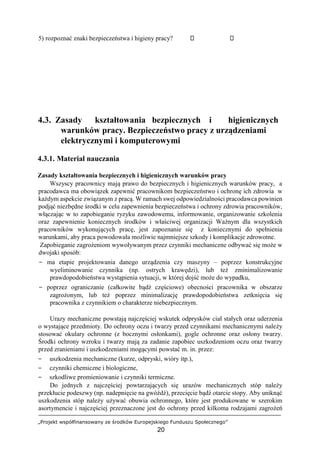 „Projekt współfinansowany ze środków Europejskiego Funduszu Społecznego”
20
5) rozpoznać znaki bezpieczeństwa i higieny pracy?
4.3. Zasady kształtowania bezpiecznych i higienicznych
warunków pracy. Bezpieczeństwo pracy z urządzeniami
elektrycznymi i komputerowymi
4.3.1. Materiał nauczania
Zasady kształtowania bezpiecznych i higienicznych warunków pracy
Wszyscy pracownicy mają prawo do bezpiecznych i higienicznych warunków pracy, a
pracodawca ma obowiązek zapewnić pracownikom bezpieczeństwo i ochronę ich zdrowia w
każdym aspekcie związanym z pracą. W ramach swej odpowiedzialności pracodawca powinien
podjąć niezbędne środki w celu zapewnienia bezpieczeństwa i ochrony zdrowia pracowników,
włączając w to zapobieganie ryzyku zawodowemu, informowanie, organizowanie szkolenia
oraz zapewnienie koniecznych środków i właściwej organizacji Ważnym dla wszystkich
pracowników wykonujących pracę, jest zapoznanie się z koniecznymi do spełnienia
warunkami, aby praca powodowała możliwie najmniejsze szkody i komplikacje zdrowotne.
Zapobieganie zagrożeniom wywoływanym przez czynniki mechaniczne odbywać się może w
dwojaki sposób:
− ma etapie projektowania danego urządzenia czy maszyny – poprzez konstrukcyjne
wyeliminowanie czynnika (np. ostrych krawędzi), lub też zminimalizowanie
prawdopodobieństwa wystąpienia sytuacji, w której dojść może do wypadku,
− poprzez ograniczanie (całkowite bądź częściowe) obecności pracownika w obszarze
zagrożonym, lub też poprzez minimalizację prawdopodobieństwa zetknięcia się
pracownika z czynnikiem o charakterze niebezpiecznym.
Urazy mechaniczne powstają najczęściej wskutek odprysków ciał stałych oraz uderzenia
o wystające przedmioty. Do ochrony oczu i twarzy przed czynnikami mechanicznymi należy
stosować okulary ochronne (z bocznymi osłonkami), gogle ochronne oraz osłony twarzy.
Środki ochrony wzroku i twarzy mają za zadanie zapobiec uszkodzeniom oczu oraz twarzy
przed zranieniami i uszkodzeniami mogącymi powstać m. in. przez:
− uszkodzenia mechaniczne (kurze, odpryski, wióry itp.),
− czynniki chemiczne i biologiczne,
− szkodliwe promieniowanie i czynniki termiczne.
Do jednych z najczęściej powtarzających się urazów mechanicznych stóp należy
przekłucie podeszwy (np. nadepnięcie na gwóźdź), przecięcie bądź otarcie stopy. Aby uniknąć
uszkodzenia stóp należy używać obuwia ochronnego, które jest produkowane w szerokim
asortymencie i najczęściej przeznaczone jest do ochrony przed kilkoma rodzajami zagrożeń
 