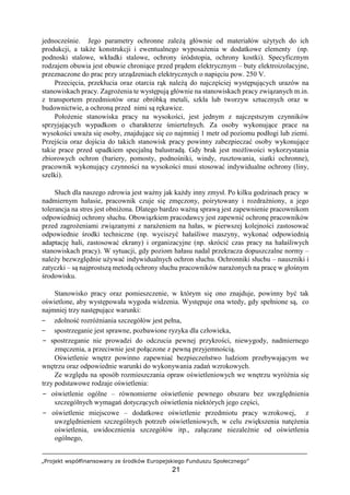 „Projekt współfinansowany ze środków Europejskiego Funduszu Społecznego”
21
jednocześnie. Jego parametry ochronne zależą głównie od materiałów użytych do ich
produkcji, a także konstrukcji i ewentualnego wyposażenia w dodatkowe elementy (np.
podnoski stalowe, wkładki stalowe, ochrony śródstopia, ochrony kostki). Specyficznym
rodzajem obuwia jest obuwie chroniące przed prądem elektrycznym – buty elektroizolacyjne,
przeznaczone do prac przy urządzeniach elektrycznych o napięciu pow. 250 V.
Przecięcia, przekłucia oraz otarcia rąk należą do najczęściej występujących urazów na
stanowiskach pracy. Zagrożenia te występują głównie na stanowiskach pracy związanych m.in.
z transportem przedmiotów oraz obróbką metali, szkła lub tworzyw sztucznych oraz w
budownictwie, a ochroną przed nimi są rękawice.
Położenie stanowiska pracy na wysokości, jest jednym z najczęstszym czynników
sprzyjających wypadkom o charakterze śmiertelnych. Za osoby wykonujące prace na
wysokości uważa się osoby, znajdujące się co najmniej 1 metr od poziomu podłogi lub ziemi.
Przejścia oraz dojścia do takich stanowisk pracy powinny zabezpieczać osoby wykonujące
takie prace przed upadkiem specjalną balustradą. Gdy brak jest możliwości wykorzystania
zbiorowych ochron (bariery, pomosty, podnośniki, windy, rusztowania, siatki ochronne),
pracownik wykonujący czynności na wysokości musi stosować indywidualne ochrony (liny,
szelki).
Słuch dla naszego zdrowia jest ważny jak każdy inny zmysł. Po kilku godzinach pracy w
nadmiernym hałasie, pracownik czuje się zmęczony, poirytowany i rozdrażniony, a jego
tolerancja na stres jest obniżona. Dlatego bardzo ważną sprawą jest zapewnienie pracownikom
odpowiedniej ochrony słuchu. Obowiązkiem pracodawcy jest zapewnić ochronę pracowników
przed zagrożeniami związanymi z narażeniem na hałas, w pierwszej kolejności zastosować
odpowiednie środki techniczne (np. wyciszyć hałaśliwe maszyny, wykonać odpowiednią
adaptację hali, zastosować ekrany) i organizacyjne (np. skrócić czas pracy na hałaśliwych
stanowiskach pracy). W sytuacji, gdy poziom hałasu nadal przekracza dopuszczalne normy –
należy bezwzględnie używać indywidualnych ochron słuchu. Ochronniki słuchu – nauszniki i
zatyczki – są najprostszą metodą ochrony słuchu pracowników narażonych na pracę w głośnym
środowisku.
Stanowisko pracy oraz pomieszczenie, w którym się ono znajduje, powinny być tak
oświetlone, aby występowała wygoda widzenia. Występuje ona wtedy, gdy spełnione są, co
najmniej trzy następujące warunki:
− zdolność rozróżniania szczegółów jest pełna,
− spostrzeganie jest sprawne, pozbawione ryzyka dla człowieka,
− spostrzeganie nie prowadzi do odczucia pewnej przykrości, niewygody, nadmiernego
zmęczenia, a przeciwnie jest połączone z pewną przyjemnością.
Oświetlenie wnętrz powinno zapewniać bezpieczeństwo ludziom przebywającym we
wnętrzu oraz odpowiednie warunki do wykonywania zadań wzrokowych.
Ze względu na sposób rozmieszczania opraw oświetleniowych we wnętrzu wyróżnia się
trzy podstawowe rodzaje oświetlenia:
− oświetlenie ogólne – równomierne oświetlenie pewnego obszaru bez uwzględnienia
szczególnych wymagań dotyczących oświetlenia niektórych jego części,
− oświetlenie miejscowe – dodatkowe oświetlenie przedmiotu pracy wzrokowej, z
uwzględnieniem szczególnych potrzeb oświetleniowych, w celu zwiększenia natężenia
oświetlenia, uwidocznienia szczegółów itp., załączane niezależnie od oświetlenia
ogólnego,
 