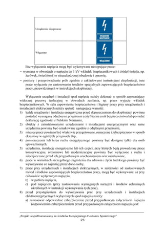 „Projekt współfinansowany ze środków Europejskiego Funduszu Społecznego”
23
Urządzenie niesprawne
Włączono
Bez wyłączania napięcia mogą być wykonywane następujące prace:
− wymiana w obwodach o napięciu do 1 kV wkładek bezpiecznikowych i źródeł światła, np.
żarówek, świetlówek) o nieuszkodzonej obudowie i oprawie,
− pomiary i przeprowadzanie prób zgodnie z zakładowymi instrukcjami eksploatacji, inne
prace wyłącznie po zastosowaniu środków specjalnych zapewniających bezpieczeństwo
pracy, przewidzianych w instrukcjach eksploatacji.
Wyłączenie urządzeń i instalacji spod napięcia należy dokonać w sposób zapewniający
widoczną przerwę izolacyjną w obwodach zasilania, np. przez wyjęcie wkładek
bezpiecznikowych. W celu zapewnienia bezpieczeństwa i higieny pracy przy urządzeniach i
instalacjach elektrycznych należy spełnić następujące warunki:
1) każde urządzenie i instalacja energetyczna przed dopuszczeniem do eksploatacji powinna
posiadać wymagany odrębnymi przepisami certyfikat na znak bezpieczeństwa lub posiadać
deklarację zgodności z Polskimi Normami,
2) obiekty z zainstalowanymi urządzeniami i instalacjami energetycznymi oraz same
urządzenia powinny być oznakowane zgodnie z odrębnymi przepisami,
3) miejsce pracy powinno być właściwie przygotowane, oznaczone i zabezpieczone w sposób
określony w ogólnych przepisach bhp,
4) pomieszczenia lub teren ruchu energetycznego powinny być dostępne tylko dla osób
upoważnionych,
5) urządzenia, instalacje energetyczne lub ich części, przy których będą prowadzone prace
konserwacyjne, remontowe lub modernizacyjne powinny być wyłączone z ruchu i
zabezpieczone przed ich przypadkowym uruchomieniem oraz oznakowane,
6) prace w warunkach szczególnego zagrożenia dla zdrowia i życia ludzkiego powinny być
wykonywane co najmniej przez dwie osoby,
7) prace przy urządzeniach i instalacjach elektrycznych, w zależności od zastosowanych
metod i środków zapewniających bezpieczeństwo pracy, mogą być wykonywane: a) przy
całkowicie wyłączonym napięciu,
b) w pobliżu napięcia,
c) pod napięciem (przy zastosowaniu wymaganych narzędzi i środków ochronnych
określonych w instrukcji wykonywania tych prac),
8) przed przystąpieniem do wykonywania prac przy urządzeniach i instalacjach
elektroenergetycznych wyłączonych spod napięcia należy:
a) zastosować odpowiednie zabezpieczenie przed przypadkowym załączeniem napięcia
(odpowiednim zabezpieczeniem przed przypadkowym załączeniem napięcia jest:
 