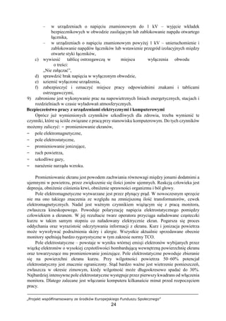 „Projekt współfinansowany ze środków Europejskiego Funduszu Społecznego”
24
– w urządzeniach o napięciu znamionowym do 1 kV – wyjęcie wkładek
bezpiecznikowych w obwodzie zasilającym lub zablokowanie napędu otwartego
łącznika,
– w urządzeniach o napięciu znamionowym powyżej 1 kV – unieruchomienie i
zablokowanie napędów łączników lub wstawienie przegród izolacyjnych między
otwarte styki łączników,
c) wywiesić tablicę ostrzegawczą w miejscu wyłączenia obwodu
o treści:
„Nie załączać”,
d) sprawdzić brak napięcia w wyłączonym obwodzie,
e) uziemić wyłączone urządzenia,
f) zabezpieczyć i oznaczyć miejsce pracy odpowiednimi znakami i tablicami
ostrzegawczymi,
9) zabronione jest wykonywanie prac na napowietrznych liniach energetycznych, stacjach i
rozdzielniach w czasie wyładowań atmosferycznych.
Bezpieczeństwo pracy z urządzeniami elektrycznymi i komputerowymi
Oprócz już wymienionych czynników szkodliwych dla zdrowia, trzeba wymienić te
czynniki, które są ściśle związane z pracą przy stanowisku komputerowym. Do tych czynników
możemy zaliczyć: − promieniowanie ekranów,
− pole elektromagnetyczne,
− pole elektrostatyczne,
− promieniowanie jonizujące,
− ruch powietrza,
− szkodliwe gazy,
− narażenie narządu wzroku.
Promieniowanie ekranu jest powodem zachwiania równowagi między jonami dodatnimi a
ujemnymi w powietrzu, przez zwiększenie się ilości jonów ujemnych. Reakcją człowieka jest
depresja, obniżenie ciśnienia krwi, obniżenie sprawności organizmu i ból głowy.
Pole elektromagnetyczne wytwarzane jest przez płynący prąd. W nowoczesnym sprzęcie
nie ma ono takiego znaczenia ze względu na zmniejszoną ilość transformatorów, cewek
elektromagnetycznych. Nadal jest ważnym czynnikiem wiążącym się z pracą monitora,
zwłaszcza kineskopowego. Powoduje polaryzację napięcia elektrostatycznego pomiędzy
człowiekiem a ekranem. W jej rezultacie twarz operatora przyciąga naładowane cząsteczki
kurzu w takim samym stopniu co naładowany elektrycznie ekran. Pogarsza się proces
oddychania oraz wyrazistość odczytywania informacji z ekranu. Kurz i jonizacja powietrza
może wywoływać podrażnienia skóry i alergie. Wszystkie aktualnie sprzedawane obecnie
monitory spełniają bardzo rygorystyczne w tym zakresie normy TCO.
Pole elektrostatyczne – powstaje w wyniku wtórnej emisji elektronów wybijanych przez
wiązkę elektronów o wysokiej częstotliwości bombardującą wewnętrzną powierzchnię ekranu
oraz towarzyszące mu promieniowanie jonizujące. Pole elektrostatyczne powoduje zbieranie
się na powierzchni ekranu kurzu. Przy wilgotności powietrza 50–60% potencjał
elektrostatyczny jest znacznie ograniczony. Stąd bardzo ważne jest wietrzenie pomieszczeń,
zwłaszcza w okresie zimowym, kiedy wilgotność może długookresowo spadać do 30%.
Najbardziej intensywne pole elektrostatyczne występuje przez pierwszy kwadrans od włączenia
monitora. Dlatego zalecane jest włączanie komputera kilkanaście minut przed rozpoczęciem
pracy.
 