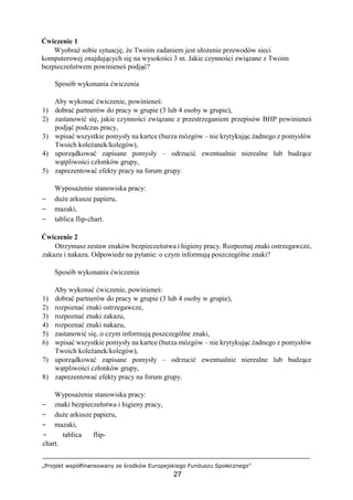 „Projekt współfinansowany ze środków Europejskiego Funduszu Społecznego”
27
Ćwiczenie 1
Wyobraź sobie sytuację, że Twoim zadaniem jest ułożenie przewodów sieci
komputerowej znajdujących się na wysokości 3 m. Jakie czynności związane z Twoim
bezpieczeństwem powinieneś podjąć?
Sposób wykonania ćwiczenia
Aby wykonać ćwiczenie, powinieneś:
1) dobrać partnerów do pracy w grupie (3 lub 4 osoby w grupie),
2) zastanowić się, jakie czynności związane z przestrzeganiem przepisów BHP powinieneś
podjąć podczas pracy,
3) wpisać wszystkie pomysły na kartce (burza mózgów – nie krytykując żadnego z pomysłów
Twoich koleżanek/kolegów),
4) uporządkować zapisane pomysły – odrzucić ewentualnie nierealne lub budzące
wątpliwości członków grupy,
5) zaprezentować efekty pracy na forum grupy.
Wyposażenie stanowiska pracy:
− duże arkusze papieru,
− mazaki,
− tablica flip-chart.
Ćwiczenie 2
Otrzymasz zestaw znaków bezpieczeństwa i higieny pracy. Rozpoznaj znaki ostrzegawcze,
zakazu i nakazu. Odpowiedz na pytanie: o czym informują poszczególne znaki?
Sposób wykonania ćwiczenia
Aby wykonać ćwiczenie, powinieneś:
1) dobrać partnerów do pracy w grupie (3 lub 4 osoby w grupie),
2) rozpoznać znaki ostrzegawcze,
3) rozpoznać znaki zakazu,
4) rozpoznać znaki nakazu,
5) zastanowić się, o czym informują poszczególne znaki,
6) wpisać wszystkie pomysły na kartce (burza mózgów – nie krytykując żadnego z pomysłów
Twoich koleżanek/kolegów),
7) uporządkować zapisane pomysły – odrzucić ewentualnie nierealne lub budzące
wątpliwości członków grupy,
8) zaprezentować efekty pracy na forum grupy.
Wyposażenie stanowiska pracy:
− znaki bezpieczeństwa i higieny pracy,
− duże arkusze papieru,
− mazaki,
− tablica flip-
chart.
 