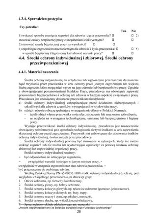 „Projekt współfinansowany ze środków Europejskiego Funduszu Społecznego”
28
4.3.4. Sprawdzian postępów
Czy potrafisz:
Tak Nie
1) wskazać sposoby usunięcia zagrożeń dla zdrowia i życia pracownika? 2)
stosować zasady bezpiecznej pracy z urządzeniami elektrycznymi?
3) stosować zasady bezpiecznej pracy na wysokości?
4) zapobiegać zagrożeniom mechanicznym dla zdrowia i życia pracownika? 5)
w sposób bezpieczny i higieniczny kształtować warunki pracy?
4.4. Środki ochrony indywidualnej i zbiorowej. Środki ochrony
przeciwporażeniowej
4.4.1. Materiał nauczania
Środki ochrony indywidualnej to urządzenia lub wyposażenie przeznaczone do noszenia
bądź trzymania przez pracownika w celu ochrony przed jednym zagrożeniem lub większą
liczbą zagrożeń, które mogą mieć wpływ na jego zdrowie lub bezpieczeństwo pracy. Zgodnie
z obowiązującymi postanowieniami Kodeksu Pracy, pracodawca ma obowiązek zapewnić
pracownikom bezpieczeństwo i ochronę ich zdrowia w każdym aspekcie związanym z pracą.
Pracodawca jest obowiązany dostarczać pracownikom nieodpłatnie:
a) środki ochrony indywidualnej zabezpieczające przed działaniem niebezpiecznych i
szkodliwych dla zdrowia czynników występujących w środowisku pracy,
b) odzież i obuwie robocze spełniające wymagania określone w Polskich Normach:
– jeżeli odzież własna pracownika może ulec zniszczeniu lub znacznemu zabrudzeniu,
– ze względu na wymagania technologiczne, sanitarne lub bezpieczeństwa i higieny
pracy.
Wydając pracownikowi środki ochrony indywidualnej, pracodawca jest równocześnie
obowiązany poinformować go o sposobach posługiwania się tymi środkami w celu zapewnienia
skutecznej ochrony przed zagrożeniami. Pracownik jest zobowiązany do stosowania środków
ochrony indywidualnej, dostarczonych przez pracodawcę.
Środki ochrony indywidualnej powinny być stosowane w sytuacjach, kiedy nie można
uniknąć zagrożeń lub nie można ich wystarczająco ograniczyć za pomocą środków ochrony
zbiorowej lub odpowiedniej organizacji pracy.
Środki ochrony indywidualnej powinny:
− być odpowiednie do istniejącego zagrożenia,
− uwzględniać warunki istniejące w danym miejscu pracy, −
uwzględniać wymagania ergonomii oraz stan zdrowia pracownika, −
być przeznaczone do osobistego użytku.
Według Polskiej Normy PN–Z–08053:1988 środki ochrony indywidualnej dzieli się, pod
względem ich ogólnego przeznaczenia, na dziewięć grup:
1. Odzież ochronna, np. fartuchy, kombinezony,
2. Środki ochrony głowy, np. hełmy ochronne,
3. Środki ochrony kończyn górnych, np. rękawice ochronne (gumowe, jednorazowe),
4. Środki ochrony kończyn dolnych, np. buty, trepy,
5. Środki ochrony twarzy i oczu, np. okulary, maseczki,
6. Środki ochrony słuchu, np. wkładki przeciwhałasowe,
7. Sprzęt ochrony układu oddechowego, np. maseczki,
 