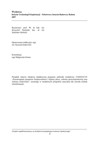 „Projekt współfinansowany ze środków Europejskiego Funduszu Społecznego”
2
Wydawca
Instytut Technologii Eksploatacji – Państwowy Instytut Badawczy Radom
2007
Recenzenci: prof. PŁ dr hab. inż.
Krzysztof Pacholski doc. dr inż.
Stanisław Derlecki
Opracowanie redakcyjne: mgr
inż. Ryszard Zankowski
Konsultacja:
mgr Małgorzata Sienna
Poradnik stanowi obudowę dydaktyczną programu jednostki modułowej 312[02].O1.01
„Przestrzeganie przepisów bezpieczeństwa i higieny pracy, ochrony przeciwpożarowej oraz
ochrony środowiska”, zawartego w modułowym programie nauczania dla zawodu technik
teleinformatyk.
 