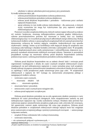 „Projekt współfinansowany ze środków Europejskiego Funduszu Społecznego”
32
– szkolenie w zakresie udzielania pierwszej pomocy przy porażeniach,
b) środki techniczne takie, jak:
– ochrona przed dotykiem bezpośrednim (ochrona podstawowa),
– ochrona przed dotykiem pośrednim (ochrona dodatkowa),
– ochrona przed dotykiem bezpośrednim i pośrednim – realizowana przez zasilanie
napięciem bezpiecznym,
– sprzęt ochronny (w tym środki ochrony indywidualnej) – dla zastosowań, w których
wyżej wymienione nie mogą być wykorzystane (np. przy naprawie urządzeń
elektroenergetycznych).
Ponieważ wszystkie urządzenia elektryczne, których wartości napięć roboczych są większe
niż wartości bezpieczne, stwarzają niebezpieczeństwo porażenia prądem elektrycznym,
ochrona przeciwporażeniowa powinna być stosowana w każdej sieci czy instalacji
elektroenergetycznej i we wszystkich przyłączonych odbiornikach energii elektrycznej. Rodzaj
technicznych środków ochrony w poszczególnych urządzeniach lub ich częściach powinien być
dostosowany zwłaszcza do wartości napięcia, warunków środowiskowych oraz sposobu
użytkowania i obsługi. Istotne są też kwalifikacje osób mających dostęp do urządzenia oraz
rezystancja ciała ludzkiego i charakter kontaktu człowieka z potencjałem ziemi. W przypadku
urządzeń eksploatowanych przez osoby poinstruowane i wykwalifikowane, dopuszcza się w
pewnych warunkach niestosowanie niektórych rozwiązań ochrony. Natomiast w pozostałych
przypadkach wymaga się stosowania ochrony przed dotykiem bezpośrednim (ochrony
podstawowej) razem z ochroną przed dotykiem pośrednim (ochroną dodatkową).
Ochrona przed dotykiem bezpośrednim ma za zadanie chronić ludzi i zwierzęta przed
zagrożeniami wynikającymi z dotyku do części czynnych urządzeń elektrycznych (części
znajdujących się pod niebezpiecznym napięciem w czasie normalnej pracy tych urządzeń).
Zasadę realizuje się poprzez uniemożliwienie (utrudnienie) człowiekowi dotyku do tych części,
co zapobiega z kolei przepływowi prądu rażeniowego przez jego ciało. W urządzeniach
elektrycznych o napięciu do 1kV wymaga się zastosowania przynajmniej jednego z
następujących środków ochrony:
− izolowanie części czynnych,
− stosowanie obudów lub
osłon, − stosowanie ogrodzeń,
− stosowanie barier i przeszkód,
− umieszczenie części czynnych poza zasięgiem ręki,
− ochrona przed napięciami szczątkowymi.
Ochrona przed dotykiem pośrednim ma na celu ograniczenie skutków porażenia w razie
dotknięcia do części przewodzących dostępnych, które niespodziewanie znalazły się pod
niebezpiecznym napięciem (np. wyniku uszkodzenia izolacji). Działanie takie powinno być
realizowane poprzez uniemożliwienie przepływu prądu przez ciało człowieka lub zwierzęcia,
lub ograniczenie wartości prądu rażeniowego lub czasu jego przepływu. Ochrona przed
dotykiem pośrednim w urządzeniach elektrycznych niskiego napięcia może być osiągnięta
przez zastosowanie co najmniej jednego z poniżej wymienionych rozwiązań: − samoczynnego
wyłączania zasilania,
− urządzeń II klasy ochronności lub o izolacji równoważnej,
− izolowanie stanowiska,
− nie uziemionych połączeń wyrównawczych, −
separacji elektrycznej.
 