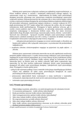 „Projekt współfinansowany ze środków Europejskiego Funduszu Społecznego”
33
Ochrona przez samoczynne wyłączenie zasilania jest najbardziej rozpowszechnionym w
Polsce środkiem ochrony w sieciach i instalacjach elektrycznych niskiego napięcia. Jej
zastosowanie wiąże się z koniecznością: doprowadzenia do każdej części przewodzącej
dostępnej przewodu ochronnego oraz zastosowania urządzenia powodującego samoczynne
wyłączenie zasilania. Ochrona powinna być tak wykonana, aby w razie zwarcia między częścią
czynną a częścią przewodzącą dostępną (np. przewodzącą obudową urządzenia elektrycznego)
lub przewodem ochronnym, spodziewane napięcie dotykowe o wartości większej niż 50 V
prądu przemiennego lub 120 V prądu stałego było wyłączane tak szybko, aby nie wystąpiły
niebezpieczne skutki patofizjologiczne. Wymaganie to będzie spełnione wówczas, gdy w
wyniku zwarcia popłynie prąd o takim natężeniu, że spowoduje samoczynne zadziałanie
urządzenia wyłączającego w dostatecznie krótkim czasie. Musi być zatem stworzona
odpowiednia droga dla prądu zwarciowego, nazywana pętlą zwarcia, złożona z przewodów:
fazowych oraz ochronnych – łączących wszystkie dostępne części przewodzące urządzeń
elektrycznych z punktem neutralnym sieci lub z ziemią, w zależności od układu sieciowego.
Urządzeniami samoczynnie wyłączającymi prąd zwarcia, mogą być:
− zabezpieczenia przetężeniowe (reagujące na wzrost wartości prądu w obwodzie), np.
bezpieczniki topikowe albo wyłączniki samoczynne z wyzwalaczami lub przekaźnikami
nadprądowymi,
− urządzenia ochronne różnicowoprądowe reagujące na pojawienie się prądu upływu z
obwodu.
Ochrona przez zastosowanie izolowania stanowiska ma na celu zapobieżenie możliwości
porażenia prądem elektrycznym w wyniku równoczesnego dotknięcia części przewodzących
znajdujących się pod różnymi potencjałami, np. co może zdarzyć się przy uszkodzeniu izolacji
podstawowej części czynnych. Działanie środka ochrony polega na izolowaniu od ziemi
stanowiska pracy, na którym może się znaleźć człowiek, bądź takim wyposażeniu tego
stanowiska, by nie było możliwe jednoczesne dotknięcie dwóch części przewodzących
dostępnych lub jednej części przewodzącej dostępnej i jakiejkolwiek części przewodzącej
obcej. Wymaganie to można spełnić przez:
− pokrycie lub wykonanie podłogi i ścian z materiału izolacyjnego niepodlegającego działaniu
wilgoci oraz oddalenie od siebie części przewodzących dostępnych od części
przewodzących obcych poza strefę zasięgu ręki,
− umieszczenie odpowiednich barier wykonanych w miarę możliwości z materiałów
izolacyjnych, nieprzyłączonych do ziemi ani do części przewodzących dostępnych,
− izolowanie części przewodzących obcych.
4.4.2. Pytania sprawdzające
Odpowiadając na pytania, sprawdzisz, czy jesteś przygotowany do wykonania ćwiczeń.
1. Co rozumiemy pod pojęciem – środki ochrony indywidualnej?
2. Kiedy powinniśmy stosować środki ochrony indywidualnej?
3. Jakie wymagania powinny spełniać środki ochrony indywidualnej?
4. Jakie znasz rodzaje środków ochrony indywidualnej?
5. Do czego przeznaczone są środki ochrony zbiorowej?
6. Jakie znasz rodzaje środków ochrony zbiorowej?
7. Jakie środki ochrony przeciwporażeniowej stosowane są do ochrony człowieka przed
skutkami porażenia prądem elektrycznym?
 