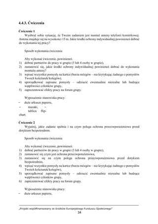 „Projekt współfinansowany ze środków Europejskiego Funduszu Społecznego”
34
4.4.3. Ćwiczenia
Ćwiczenie 1
Wyobraź sobie sytuację, że Twoim zadaniem jest montaż anteny telefonii komórkowej.
Antena znajduje się na wysokości 15 m. Jakie środki ochrony indywidualnej powinieneś dobrać
do wykonania tej pracy?
Sposób wykonania ćwiczenia
Aby wykonać ćwiczenie, powinieneś:
1) dobrać partnerów do pracy w grupie (3 lub 4 osoby w grupie),
2) zastanowić się, jakie środki ochrony indywidualnej powinieneś dobrać do wykonania
montażu anteny?
3) wpisać wszystkie pomysły na kartce (burza mózgów – nie krytykując żadnego z pomysłów
Twoich koleżanek/kolegów),
4) uporządkować zapisane pomysły – odrzucić ewentualnie nierealne lub budzące
wątpliwości członków grupy,
5) zaprezentować efekty pracy na forum grupy.
Wyposażenie stanowiska pracy:
− duże arkusze papieru,
− mazaki, −
tablica flip-
chart.
Ćwiczenie 2
Wyjaśnij, jakie zadanie spełnia i na czym polega ochrona przeciwporażeniowa przed
dotykiem bezpośrednim.
Sposób wykonania ćwiczenia
Aby wykonać ćwiczenie, powinieneś:
1) dobrać partnerów do pracy w grupie (3 lub 4 osoby w grupie),
2) zastanowić się czym jest ochrona przeciwporażeniowa,
3) zastanowić się na czym polega ochrona przeciwporażeniowa przed dotykiem
bezpośrednim,
4) wpisać wszystkie pomysły na kartce (burza mózgów – nie krytykując żadnego z pomysłów
Twoich koleżanek/kolegów),
5) uporządkować zapisane pomysły – odrzucić ewentualnie nierealne lub budzące
wątpliwości członków grupy,
6) zaprezentować efekty pracy na forum grupy.
Wyposażenie stanowiska pracy:
− duże arkusze papieru,
 