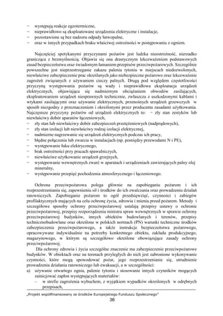 „Projekt współfinansowany ze środków Europejskiego Funduszu Społecznego”
36
− występują reakcje egzotermiczne,
− nieprawidłowo są eksploatowane urządzenia elektryczne i instalacje,
− pozostawione są bez nadzoru odpady łatwopalne,
− oraz w innych przypadkach braku właściwej ostrożności w postępowaniu z ogniem.
Najczęściej spotykanymi przyczynami pożarów jest ludzka nieostrożność, nierzadko
granicząca z bezmyślnością. Objawia się ona drastycznym lekceważeniem podstawowych
zasad bezpieczeństwa oraz świadomym łamaniem przepisów przeciwpożarowych. Szczególnie
powszechne jest nieprzestrzeganie zakazu palenia tytoniu w miejscach niedozwolonych,
niewłaściwe zabezpieczenie prac określanych jako niebezpieczne pożarowo oraz lekceważenie
zagrożeń związanych z używaniem cieczy palnych. Drugą pod względem częstotliwości
przyczyną występowania pożarów są wady i nieprawidłowa eksploatacja urządzeń
elektrycznych, objawiająca się nadmiernym obciążaniem obwodów zasilających,
eksploatowaniem urządzeń niesprawnych technicznie, zwłaszcza z uszkodzonymi kablami i
wtykami zasilającymi oraz używanie elektrycznych, przenośnych urządzeń grzewczych w
sposób niezgodny z przeznaczeniem i określonymi przez producenta zasadami użytkowania.
Najczęstsze przyczyny pożarów od urządzeń elektrycznych to: − zły stan zestyków lub
niewłaściwy dobór aparatów łączeniowych,
− zły stan lub niewłaściwy dobór zabezpieczeń przetężeniowych (nadprądowych),
− zły stan izolacji lub niewłaściwy rodzaj izolacji elektrycznej,
− nadmierne nagrzewanie się urządzeń elektrycznych podczas ich pracy,
− błędne połączenia lub zwarcia w instalacjach (np. pomiędzy przewodami N i PE),
− występowanie łuku elektrycznego,
− brak ostrożności przy pracach spawalniczych,
− niewłaściwe użytkowanie urządzeń grzejnych,
− występowanie wewnętrznych zwarć w aparatach i urządzeniach zawierających palny olej
mineralny,
− występowanie przepięć pochodzenia atmosferycznego i łączeniowego.
Ochrona przeciwpożarowa polega głównie na zapobieganiu pożarom i ich
rozprzestrzenianiu się, zapewnieniu sił i środków do ich zwalczania oraz prowadzeniu działań
ratowniczych. Zapobieganie pożarom to ogół przedsięwzięć, czynności i zabiegów
profilaktycznych mających na celu ochronę życia, zdrowia i mienia przed pożarem. Metody i
szczegółowe sposoby ochrony przeciwpożarowej ustalają przepisy ustawy o ochronie
przeciwpożarowej, przepisy rozporządzenia ministra spraw wewnętrznych w sprawie ochrony
przeciwpożarowej budynków, innych obiektów budowlanych i terenów, przepisy
technicznobudowlane oraz określone w polskich normach (PN) warunki techniczne środków
zabezpieczenia przeciwpożarowego, a także instrukcje bezpieczeństwa pożarowego,
opracowywane indywidualnie na potrzeby konkretnego obiektu, zakładu produkcyjnego,
magazynowego, w którym są szczegółowo określone obowiązujące zasady ochrony
przeciwpożarowej.
Dla ochrony zdrowia i życia szczególne znaczenie ma zabezpieczenie przeciwpożarowe
budynków. W obiektach oraz na terenach przyległych do nich jest zabronione wykonywanie
czynności, które mogą spowodować pożar, jego rozprzestrzenianie się, utrudnienie
prowadzenia działania ratowniczego lub ewakuacji, a w szczególności:
a) używanie otwartego ognia, palenie tytoniu i stosowanie innych czynników mogących
zainicjować zapłon występujących materiałów:
– w strefie zagrożenia wybuchem, z wyjątkiem wypadków określonych w odrębnych
przepisach,
 