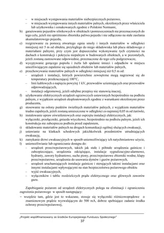 „Projekt współfinansowany ze środków Europejskiego Funduszu Społecznego”
37
– w miejscach występowania materiałów niebezpiecznych pożarowo,
– w miejscach występowania innych materiałów palnych, określonych przez właściciela
lub użytkownika i oznakowanych zgodnie z Polskimi Normami,
b) garażowanie pojazdów silnikowych w obiektach i pomieszczeniach nie przeznaczonych do
tego celu, jeżeli nie opróżniono zbiornika paliwa pojazdu i nie odłączono na stałe zasilania
akumulatorowego pojazdu,
c) rozgrzewanie za pomocą otwartego ognia smoły i innych materiałów w odległości
mniejszej niż 5 m od obiektu, przyległego do niego składowiska lub placu składowego z
materiałami palnymi, przy czym jest dopuszczalne wykonywanie tych czynności na
dachach o konstrukcji i pokryciu niepalnym w budowanych obiektach, a w pozostałych,
jeżeli zostaną zastosowane odpowiednie, przeznaczone do tego celu podgrzewacze,
d) wysypywanie gorącego popiołu i żużla lub spalanie śmieci i odpadków w miejscu
umożliwiającym zapalenie się sąsiednich obiektów lub materiałów palnych,
e) przechowywanie materiałów palnych w odległości mniejszej niż 0,5 m od:
– urządzeń i instalacji, których powierzchnie zewnętrzne mogą nagrzewać się do
temperatury przekraczającej 100°C,
– linii kablowych o napięciu powyżej 1 kV, przewodów uziemiających oraz przewodów
odprowadzających,
– instalacji odgromowej, jeżeli odrębne przepisy nie stanowią inaczej,
f) użytkowanie elektrycznych urządzeń ogrzewczych ustawionych bezpośrednio na podłożu
palnym, z wyjątkiem urządzeń eksploatowanych zgodnie z warunkami określonymi przez
producenta,
g) stosowanie na osłony punktów świetlnych materiałów palnych, z wyjątkiem materiałów
trudno zapalnych, jeżeli zostaną umieszczone w odległości co najmniej 0,05 m od żarówki,
h) instalowanie opraw oświetleniowych oraz osprzętu instalacji elektrycznych, jak:
wyłączniki, przełączniki, gniazda wtyczkowe, bezpośrednio na podłożu palnym, jeżeli ich
konstrukcja nie zabezpiecza podłoża przed zapaleniem,
i) składowanie materiałów palnych na drogach komunikacji ogólnej służących ewakuacji,
j) ustawianie na klatkach schodowych jakichkolwiek przedmiotów utrudniających
ewakuację,
k) zamykanie drzwi ewakuacyjnych w sposób uniemożliwiający ich natychmiastowe użycie,
l) uniemożliwianie lub ograniczanie dostępu do:
– urządzeń przeciwpożarowych, takich jak stałe i półstałe urządzenia gaśnicze i
zabezpieczające, urządzenia odciążające, instalacje sygnalizacyjno-alarmowe,
hydranty, zawory hydrantowe, suche piony, przeciwpożarowe zbiorniki wodne, klapy
przeciwpożarowe, urządzenia do usuwania dymów i gazów pożarowych,
– urządzeń uruchamiających instalacje gaśnicze i sterujących takimi instalacjami oraz
innymi instalacjami wpływającymi na stan bezpieczeństwa pożarowego obiektu
– wyjść ewakuacyjnych,
– wyłączników i tablic rozdzielczych prądu elektrycznego oraz głównych zaworów
gazu.
Zapobieganie pożarom od urządzeń elektrycznych polega na eliminacji i ograniczeniu
zagrożenia pożarowego w sposób następujący:
− wszędzie tam, gdzie jest to wskazane, stosuje się wyłączniki różnicowoprądowe o
znamionowym prądzie wyzwalającym do 500 mA, dobrze spełniające zadanie środka
ochrony przeciwpożarowej,
 