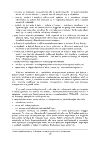 „Projekt współfinansowany ze środków Europejskiego Funduszu Społecznego”
38
− wykonuje się instalację i urządzenia tak, aby nie podtrzymywały i nie rozprzestrzeniały
pożaru, niezależnie od tego, czy powstał on w nich samych, czy w ich pobliżu,
− elementy instalacji i urządzeń elektrycznych stykające się z materiałami palnymi
odpowiednio się dobiera lub umieszcza się w bezpiecznej odległości albo z użyciem
niepalnych podkładek,
− instaluje się przewody i kable z izolacją wykonaną z materiałów niepalnych i nie
wydzielających chloru ani chlorowodoru w przypadku ich przegrzania; chlorowodór z
wodą tworzy kwas solny, szkodliwy dla człowieka oraz powodujący bardzo duże szkody
wynikające z korozji obiektów budowlanych i urządzeń,
− przy długich wiązkach przewodów i kabli zapewnia się ich zwiększoną odporność na
działanie ognia, przez zastosowanie odpowiedniej izolacji lub pomalowanie specjalną
farbą bądź przez natryskiwanie spienionego tworzywa,
− wykonuje się ognioodporne przejścia przewodów przez przeciwpożarowe ściany i stropy,
− w obiektach, w których łatwo jest wzniecić pożar (np. w lakierniach, stolarniach, itp.),
stosowane są tylko niezbędne urządzenia elektryczne i w odpowiednich osłonach,
− w obiektach, w których pożar zagraża życiu wielu osób lub mieniu o dużej wartości (np.
hotele i inne budynki użyteczności publicznej, kopalnie, itp.), instalacje i urządzenia
elektryczne wykonuje się z materiałów, które podczas pożaru wydzielają jak najmniej
dymu i toksycznych gazów,
− obiekty budowlane wyposaża się w instalacje piorunochronne,
− instaluje się ochronniki przeciwprzepięciowe w instalacjach elektrycznych obiektów,
− opraw lamp w „ciągach świetlnych” nie wykonuje się z materiałów łatwo palnych.
Właściwe obchodzenie się z materiałami niebezpiecznymi pożarowo jest jednym z
podstawowych warunków bezpieczeństwa pożarowego w każdym obiekcie. Pracownicy
powinni też wiedzieć, w jakie urządzenia przeciwpożarowe wyposażony jest obiekt, w którym
są zatrudnieni, i umieć je uruchomić w razie konieczności. W obiektach i pomieszczeniach
pracy powinny znajdować się instrukcje bezpieczeństwa pożarowego oraz instrukcja
postępowania na wypadek pożaru.
W przypadku zauważenia pożaru należy niezwłocznie zaalarmować osoby przebywające
w strefie zagrożenia oraz wezwać straż pożarną. Telefoniczne alarmowanie należy wykonać w
następujący sposób: po wybraniu numeru alarmowego straży pożarnej 998 lub 112 i zgłoszeniu
się dyżurnego spokojnie i wyraźnie podaje się:
− swoje imię i nazwisko, numer telefonu, z którego nadawana jest informacja o zdarzeniu,
− adres i nazwę obiektu,
− co się pali, na którym piętrze,
− czy jest zagrożenie dla życia i zdrowia ludzkiego.
Po podaniu informacji nie odkładać słuchawki do chwili potwierdzenia przyjęcia
zgłoszenia. Po zgłoszeniu zdarzenia należy przystąpić niezwłocznie do likwidacji pożaru za
pomocą podręcznego sprzętu gaśniczego i nieść pomoc osobom zagrożonym, a w przypadku
koniecznym przystąpić do ewakuacji ludzi i mienia. Należy czynności te wykonać w taki
sposób aby nie doszło do powstania paniki jaka może ogarnąć ludzi będących w zagrożeniu,
które wywołuje u ludzi ogień i dym. Panika może być przyczyną niepotrzebnych i tragicznych
w skutkach wypadków w trakcie prowadzenia działań ratowniczo gaśniczych.
 