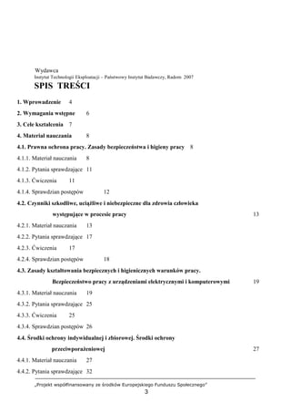 „Projekt współfinansowany ze środków Europejskiego Funduszu Społecznego”
3
Wydawca
Instytut Technologii Eksploatacji – Państwowy Instytut Badawczy, Radom 2007
SPIS TREŚCI
1. Wprowadzenie 4
2. Wymagania wstępne 6
3. Cele kształcenia 7
4. Materiał nauczania 8
4.1. Prawna ochrona pracy. Zasady bezpieczeństwa i higieny pracy 8
4.1.1. Materiał nauczania 8
4.1.2. Pytania sprawdzające 11
4.1.3. Ćwiczenia 11
4.1.4. Sprawdzian postępów 12
4.2. Czynniki szkodliwe, uciążliwe i niebezpieczne dla zdrowia człowieka
występujące w procesie pracy 13
4.2.1. Materiał nauczania 13
4.2.2. Pytania sprawdzające 17
4.2.3. Ćwiczenia 17
4.2.4. Sprawdzian postępów 18
4.3. Zasady kształtowania bezpiecznych i higienicznych warunków pracy.
Bezpieczeństwo pracy z urządzeniami elektrycznymi i komputerowymi 19
4.3.1. Materiał nauczania 19
4.3.2. Pytania sprawdzające 25
4.3.3. Ćwiczenia 25
4.3.4. Sprawdzian postępów 26
4.4. Środki ochrony indywidualnej i zbiorowej. Środki ochrony
przeciwporażeniowej 27
4.4.1. Materiał nauczania 27
4.4.2. Pytania sprawdzające 32
 