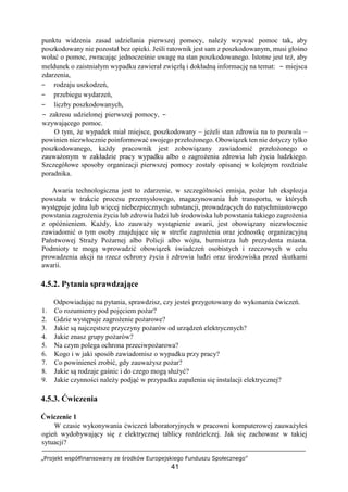 „Projekt współfinansowany ze środków Europejskiego Funduszu Społecznego”
41
punktu widzenia zasad udzielania pierwszej pomocy, należy wzywać pomoc tak, aby
poszkodowany nie pozostał bez opieki. Jeśli ratownik jest sam z poszkodowanym, musi głośno
wołać o pomoc, zwracając jednocześnie uwagę na stan poszkodowanego. Istotne jest też, aby
meldunek o zaistniałym wypadku zawierał zwięzłą i dokładną informację na temat: − miejsca
zdarzenia,
− rodzaju uszkodzeń,
− przebiegu wydarzeń,
− liczby poszkodowanych,
− zakresu udzielonej pierwszej pomocy, −
wzywającego pomoc.
O tym, że wypadek miał miejsce, poszkodowany – jeżeli stan zdrowia na to pozwala –
powinien niezwłocznie poinformować swojego przełożonego. Obowiązek ten nie dotyczy tylko
poszkodowanego, każdy pracownik jest zobowiązany zawiadomić przełożonego o
zauważonym w zakładzie pracy wypadku albo o zagrożeniu zdrowia lub życia ludzkiego.
Szczegółowe sposoby organizacji pierwszej pomocy zostały opisanej w kolejnym rozdziale
poradnika.
Awaria technologiczna jest to zdarzenie, w szczególności emisja, pożar lub eksplozja
powstała w trakcie procesu przemysłowego, magazynowania lub transportu, w których
występuje jedna lub więcej niebezpiecznych substancji, prowadzących do natychmiastowego
powstania zagrożenia życia lub zdrowia ludzi lub środowiska lub powstania takiego zagrożenia
z opóźnieniem. Każdy, kto zauważy wystąpienie awarii, jest obowiązany niezwłocznie
zawiadomić o tym osoby znajdujące się w strefie zagrożenia oraz jednostkę organizacyjną
Państwowej Straży Pożarnej albo Policji albo wójta, burmistrza lub prezydenta miasta.
Podmioty te mogą wprowadzić obowiązek świadczeń osobistych i rzeczowych w celu
prowadzenia akcji na rzecz ochrony życia i zdrowia ludzi oraz środowiska przed skutkami
awarii.
4.5.2. Pytania sprawdzające
Odpowiadając na pytania, sprawdzisz, czy jesteś przygotowany do wykonania ćwiczeń.
1. Co rozumiemy pod pojęciem pożar?
2. Gdzie występuje zagrożenie pożarowe?
3. Jakie są najczęstsze przyczyny pożarów od urządzeń elektrycznych?
4. Jakie znasz grupy pożarów?
5. Na czym polega ochrona przeciwpożarowa?
6. Kogo i w jaki sposób zawiadomisz o wypadku przy pracy?
7. Co powinieneś zrobić, gdy zauważysz pożar?
8. Jakie są rodzaje gaśnic i do czego mogą służyć?
9. Jakie czynności należy podjąć w przypadku zapalenia się instalacji elektrycznej?
4.5.3. Ćwiczenia
Ćwiczenie 1
W czasie wykonywania ćwiczeń laboratoryjnych w pracowni komputerowej zauważyłeś
ogień wydobywający się z elektrycznej tablicy rozdzielczej. Jak się zachowasz w takiej
sytuacji?
 