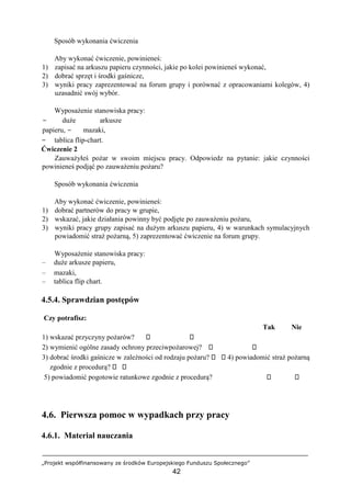 „Projekt współfinansowany ze środków Europejskiego Funduszu Społecznego”
42
Sposób wykonania ćwiczenia
Aby wykonać ćwiczenie, powinieneś:
1) zapisać na arkuszu papieru czynności, jakie po kolei powinieneś wykonać,
2) dobrać sprzęt i środki gaśnicze,
3) wyniki pracy zaprezentować na forum grupy i porównać z opracowaniami kolegów, 4)
uzasadnić swój wybór.
Wyposażenie stanowiska pracy:
− duże arkusze
papieru, − mazaki,
− tablica flip-chart.
Ćwiczenie 2
Zauważyłeś pożar w swoim miejscu pracy. Odpowiedz na pytanie: jakie czynności
powinieneś podjąć po zauważeniu pożaru?
Sposób wykonania ćwiczenia
Aby wykonać ćwiczenie, powinieneś:
1) dobrać partnerów do pracy w grupie,
2) wskazać, jakie działania powinny być podjęte po zauważeniu pożaru,
3) wyniki pracy grupy zapisać na dużym arkuszu papieru, 4) w warunkach symulacyjnych
powiadomić straż pożarną, 5) zaprezentować ćwiczenie na forum grupy.
Wyposażenie stanowiska pracy:
– duże arkusze papieru,
– mazaki,
– tablica flip chart.
4.5.4. Sprawdzian postępów
Czy potrafisz:
Tak Nie
1) wskazać przyczyny pożarów?
2) wymienić ogólne zasady ochrony przeciwpożarowej?
3) dobrać środki gaśnicze w zależności od rodzaju pożaru? 4) powiadomić straż pożarną
zgodnie z procedurą?
5) powiadomić pogotowie ratunkowe zgodnie z procedurą?
4.6. Pierwsza pomoc w wypadkach przy pracy
4.6.1. Materiał nauczania
 