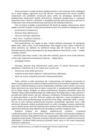 „Projekt współfinansowany ze środków Europejskiego Funduszu Społecznego”
43
Pierwsza pomoc to zespół czynności podejmowanych w celu ratowania osoby znajdującej
się w stanie nagłego zagrożenia życia lub zdrowia, wykonywanych bez użycia wyrobów
medycznych oraz produktów leczniczych przez osoby nie posiadające uprawnień do
podejmowania medycznych działań ratowniczych. Znajomość postępowania w sytuacjach
zagrożenia życia i zdrowia i udzielenie w przypadku potrzeby pierwszej pomocy pozwala na
zwiększenie szans osoby poszkodowanej na przeżycie lub uniknięcie kalectwa.
Gdy na miejscu wypadku są poszkodowani lub doszło do nagłego zachorowania, należy
podjąć czynności związane z oceną stanu poszkodowanych. Na czynności te składają się oceny:
− przytomności (świadomości),
− drożności dróg oddechowych,
− obecności lub braku oddychania,
− akcji serca i wydolności krążenia, −
obrażeń ciała poszkodowanego.
Jeśli poszkodowany nie reaguje na głos i bardzo delikatne potrząsanie lub pociąganie
płatka ucha, należy uznać, że jest nieprzytomny. Gdy reaguje na głos, należy wydawać mu
proste polecenia, np. nakłonić, by spróbował ścisnąć rękę lub zmrużył oczy. W czasie
udzielania pomocy należy tak postępować, aby drogi oddechowe były drożne, a więc: − rozpiąć
uciskające ubranie,
− sprawdzić jamę ustną i usunąć z niej ciała obce (cukierki, gumę do żucia resztki pokarmu,
wybite zęby, nieprzymocowaną protezę zębową), − odgiąć głowę,
− podciągnąć żuchwę.
Oceniając drożność dróg oddechowych, należy przez 10 sekund obserwować oznaki
oddychania, wsłuchiwać się w nie i starać się je wyczuć oraz:
− obserwować ruchy klatki piersiowej,
− nasłuchiwać przy ustach odgłosów wydawanych przy oddychaniu,
− starać się wyczuć wydychane powietrze własnym policzkiem.
Tętno, zarówno u osoby przytomnej, jak i nieprzytomnej, jest najlepiej wyczuwalne na
tętnicy szyjnej, gdyż jest ona większa od tętnicy promieniowej na wysokości nadgarstka. Oceny
akcji serca i krążenia dokonuje się przez bezpośrednie osłuchanie uchem okolicy sercowej na
klatce piersiowej oraz ocenę tętna na tętnicy szyjnej lub, w uzasadnionych przypadkach, gdy
jest to jedyne miejsce dostępne, na tętnicy promieniowej. Kolejnym elementem oceny jest
zbadanie całego ciała poszkodowanego (od czubka głowy do małego palca u nogi), głównie w
poszukiwaniu takich urazów, jak rany, złamania i zwichnięcia. Poszkodowany przytomny jest
w stanie powiedzieć, co go boli. Wówczas zadanie jest ułatwione i ocena szczegółowa trwa
krótko. Ocena stanu poszkodowanego nie powinna trwać długo, optymalnie około 1 minuty.
Ma ona na celu wykrycie podstawowych przyczyn ewentualnego zagrożenia życia i daje
możliwość dokonania selekcji poszkodowanych na osoby wymagające pomocy natychmiast
oraz te, którym pomoc może być udzielona nieco później. Ocenę można przerwać tylko w celu
zapewnienia drożności dróg oddechowych lub podjęcia czynności ratujących życie.
Kolejnym krokiem jest podjęcie podstawowych czynności związanych
z podtrzymywaniem życia (resuscytacja). Podstawowe czynności resuscytacyjne polegają na
utrzymaniu drożności dróg oddechowych oraz wspomaganiu oddychania i krążenia bez użycia
specjalistycznego sprzętu. Połączenie wentylacji własnym powietrzem wydechowym (sztuczne
oddychanie) i uciskania klatki piersiowej (pośredni masaż serca) to tak zwana resuscytacja
krążeniowo-oddechowa.
 