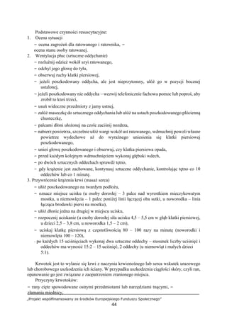 „Projekt współfinansowany ze środków Europejskiego Funduszu Społecznego”
44
Podstawowe czynności resuscytacyjne:
1. Ocena sytuacji
− ocena zagrożeń dla ratowanego i ratownika, −
ocena stanu osoby ratowanej.
2. Wentylacja płuc (sztuczne oddychanie)
− rozluźnij odzież wokół szyi ratowanego,
− odchyl jego głowę do tyłu,
− obserwuj ruchy klatki piersiowej,
− jeżeli poszkodowany oddycha, ale jest nieprzytomny, ułóż go w pozycji bocznej
ustalonej,
− jeżeli poszkodowany nie oddycha – wezwij telefonicznie fachowa pomoc lub poproś, aby
zrobił to ktoś trzeci,
− usuń widoczne przedmioty z jamy ustnej,
− załóż maseczkę do sztucznego oddychania lub ułóż na ustach poszkodowanego płócienną
chusteczkę,
− palcami dłoni ułożonej na czole zaciśnij nozdrza,
− nabierz powietrza, szczelnie ułóż wargi wokół ust ratowanego, wdmuchnij powoli własne
powietrze wydechowe aż do wyraźnego uniesienia się klatki piersiowej
poszkodowanego,
− unieś głowę poszkodowanego i obserwuj, czy klatka piersiowa opada,
− przed każdym kolejnym wdmuchnięciem wykonaj głęboki wdech,
− po dwóch sztucznych oddechach sprawdź tętno,
− gdy krążenie jest zachowane, kontynuuj sztuczne oddychanie, kontrolując tętno co 10
oddechów lub co 1 minutę.
3. Przywrócenie krążenia krwi (masaż serca)
− ułóż poszkodowanego na twardym podłożu,
− oznacz miejsce ucisku (u osoby dorosłej – 3 palce nad wyrostkiem mieczykowatym
mostka, u niemowlęcia – 1 palec poniżej linii łączącej oba sutki, u noworodka – linia
łącząca brodawki piersi na mostku),
− ułóż dłonie jedna na drugiej w miejscu ucisku,
− rozpocznij uciskanie (u osoby dorosłej siła ucisku 4,5 – 5,5 cm w głąb klatki piersiowej,
u dzieci 2,5 – 3,8 cm, u noworodka 1,5 – 2 cm),
− uciskaj klatkę piersiową z częstotliwością 80 – 100 razy na minutę (noworodki i
niemowlęta 100 – 120),
− po każdych 15 uciśnięciach wykonaj dwa sztuczne oddechy – stosunek liczby uciśnięć i
oddechów ma wynosić 15:2 – 15 uciśnięć, 2 oddechy (u niemowląt i małych dzieci
5:1).
Krwotok jest to wylanie się krwi z naczynia krwionośnego lub serca wskutek urazowego
lub chorobowego uszkodzenia ich ściany. W przypadku uszkodzenia ciągłości skóry, czyli ran,
opanowanie go jest związane z zaopatrzeniem zranionego miejsca.
Przyczyny krwotoków:
− rany cięte spowodowane ostrymi przedmiotami lub narzędziami tnącymi, −
złamania miednicy,
 