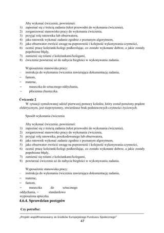 „Projekt współfinansowany ze środków Europejskiego Funduszu Społecznego”
47
Aby wykonać ćwiczenie, powinieneś:
1) zapoznać się z treścią zadania (tekst przewodni do wykonania ćwiczenia),
2) zorganizować stanowisko pracy do wykonania ćwiczenia,
3) przyjąć rolę ratownika lub obserwatora,
4) jako ratownik wykonać zadanie zgodnie z poznanym algorytmem,
5) jako obserwator zwrócić uwagę na poprawność i kolejność wykonywania czynności,
6) ocenić pracę koleżanki/kolegi podkreślając, co zostało wykonane dobrze, a jakie zostały
popełnione błędy,
7) zamienić się rolami z koleżankami/kolegami,
8) ćwiczenie powtarzać aż do nabycia biegłości w wykonywaniu zadania.
Wyposażenie stanowiska pracy:
– instrukcja do wykonania ćwiczenia zawierająca dokumentację zadania,
− fantom,
− materac,
− maseczka do sztucznego oddychania,
− płócienna chusteczka.
Ćwiczenie 2
W sytuacji symulowanej udziel pierwszej pomocy koledze, który został porażony prądem
elektrycznym, jest nieprzytomny, stwierdzasz brak podstawowych czynności życiowych.
Sposób wykonania ćwiczenia
Aby wykonać ćwiczenie, powinieneś:
1) zapoznać się z treścią zadania (tekst przewodni do wykonania ćwiczenia),
2) zorganizować stanowisko pracy do wykonania ćwiczenia,
3) przyjąć rolę ratownika, poszkodowanego lub obserwatora,
4) jako ratownik wykonać zadanie zgodnie z poznanym algorytmem,
5) jako obserwator zwrócić uwagę na poprawność i kolejność wykonywania czynności,
6) ocenić pracę koleżanki/kolegi podkreślając, co zostało wykonane dobrze, a jakie zostały
popełnione błędy,
7) zamienić się rolami z koleżankami/kolegami,
8) powtarzać ćwiczenie aż do nabycia biegłości w wykonywaniu zadania.
Wyposażenie stanowiska pracy:
– instrukcja do wykonania ćwiczenia zawierająca dokumentację zadania,
− materac,
− fantom,
− maseczka do sztucznego
oddychania, − standardowo
wyposażona apteczka.
4.6.4. Sprawdzian postępów
Czy potrafisz:
 