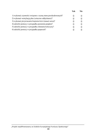 „Projekt współfinansowany ze środków Europejskiego Funduszu Społecznego”
48
Tak Nie
1) wykonać czynności związane z oceną stanu poszkodowanych?
2) wykonać wentylację płuc (sztuczne oddychanie)?
3) wykonać przywracanie krążenia krwi (masaż serca)?
4) udzielić pomocy w przypadku porażenia prądem?
5) udzielić pomocy w przypadku złamania kończyny?
6) udzielić pomocy w przypadku poparzeń?
 