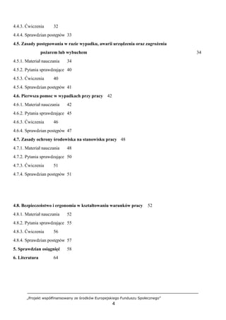 „Projekt współfinansowany ze środków Europejskiego Funduszu Społecznego”
4
4.4.3. Ćwiczenia 32
4.4.4. Sprawdzian postępów 33
4.5. Zasady postępowania w razie wypadku, awarii urządzenia oraz zagrożenia
pożarem lub wybuchem 34
4.5.1. Materiał nauczania 34
4.5.2. Pytania sprawdzające 40
4.5.3. Ćwiczenia 40
4.5.4. Sprawdzian postępów 41
4.6. Pierwsza pomoc w wypadkach przy pracy 42
4.6.1. Materiał nauczania 42
4.6.2. Pytania sprawdzające 45
4.6.3. Ćwiczenia 46
4.6.4. Sprawdzian postępów 47
4.7. Zasady ochrony środowiska na stanowisku pracy 48
4.7.1. Materiał nauczania 48
4.7.2. Pytania sprawdzające 50
4.7.3. Ćwiczenia 51
4.7.4. Sprawdzian postępów 51
4.8. Bezpieczeństwo i ergonomia w kształtowaniu warunków pracy 52
4.8.1. Materiał nauczania 52
4.8.2. Pytania sprawdzające 55
4.8.3. Ćwiczenia 56
4.8.4. Sprawdzian postępów 57
5. Sprawdzian osiągnięć 58
6. Literatura 64
 