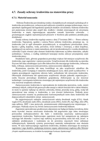 „Projekt współfinansowany ze środków Europejskiego Funduszu Społecznego”
49
4.7. Zasady ochrony środowiska na stanowisku pracy
4.7.1. Materiał nauczania
Ochrona Środowiska jest dziedziną wiedzy o kompleksowych zmianach zachodzących w
środowisku przyrodniczym, zwłaszcza pod wpływem czynników postępu technicznego, oraz o
sposobach zapobiegania lub łagodzenia ujemnych skutków ich działania. Ochrona środowiska
jest pojmowana również jako zespół idei, środków i działań zmierzających do utrzymania
środowiska w stanie zapewniającym optymalne warunki bytowania człowieka i
gwarantującym ciągłość najważniejszych procesów w biosferze jako podstawy produkcyjnej
działalności.
Zasady ochrony środowiska reguluje ustawa z dnia 27 kwietnia 2001 r. – Prawo ochrony
środowiska. Najczęściej, zgodnie z ustawą Prawo ochrony środowiska, przyjmuje się, że
środowisko jest to ogół elementów przyrodniczych, w szczególności powierzchnia ziemi,
łącznie z glebą, kopaliny, wody, powietrze, świat roślinny i zwierzęcy, a także krajobraz,
znajdujących się zarówno w stanie naturalnym, jak też przekształconych w wyniku działalności
człowieka Często również jako element środowiska traktowane są dobra materialne, zabytki
architektury i kultury, a według niektórych koncepcji można zaliczyć przynajmniej część
środowiska pracy.
Działalność ludzi, głównie gospodarcza powoduje większe lub mniejsze uciążliwości dla
środowiska, jego zagrożenia i zanieczyszczenia. Uciążliwościami dla środowiska są zjawiska
fizyczne lub stany utrudniające życie albo dokuczliwe dla otaczającego środowiska, zwłaszcza
hałas, wibracje, zanieczyszczenie powietrza, zanieczyszczenie odpadami itp.
Wymienione zjawiska lub stany kwalifikuje się jako uciążliwości szkodliwe dla
środowiska, jeżeli występują w natężeniu utrudniającym życie, także jeżeli są dokuczliwe w
stopniu powodującym zagrożenie zdrowia ludzi, uszkodzenie lub zniszczenie środowiska.
Obowiązek eliminowania lub ograniczania uciążliwości obciąża jednostki organizacyjne i
osoby fizyczne prowadzące działalność gospodarczą. Zobowiązane są one stosować
technologie i rozwiązania techniczne stwarzające jak najmniejsze uciążliwości dla środowiska
oraz stosować urządzenia ochronne.
Zanieczyszczenie środowiska to wprowadzenie do środowiska (powietrza, wody, ziemi)
substancji stałych, ciekłych lub gazowych albo energii w takich ilościach lub w takim składzie,
że może to ujemnie wpłynąć na zdrowie człowieka, klimat, przyrodę żywą, glebę, wodę lub
spowodować inne zmiany w środowisku, w tym również kulturowym. Niekiedy przez
zanieczyszczenie rozumie się przekraczanie konwencjonalnych norm stanu środowiska lub
dopuszczalnych wskaźników emisji zanieczyszczeń.
Do najgroźniejszych rodzajów zanieczyszczeń należą dwutlenek węgla (CO2), tlenek
węgla (CO), dwutlenek siarki (SO2), dwutlenek azotu (NO2), fosfor (P), rtęć (Mg), ołów (Pb),
ropa naftowa, DDT i inne pestycydy, promieniowanie elektromagnetyczne niejonizujące i
jonizujące. Niekiedy używa się zwrotu zanieczyszczenie środowiska hałasem.
Zagrożenie spowodowane gwałtownym zdarzeniem nie będącym klęską żywiołową, które
może wywołać znaczne zniszczenie środowiska lub pogorszenie jego stanu stwarzające
powszechne niebezpieczeństwo dla ludzi i środowiska nazywamy nadzwyczajnym
zagrożeniem środowiska. Nadzwyczajne zagrożenie może być następstwem np. pęknięcia
rurociągu lub zbiornika i wylewu ropy naftowej na powierzchnię ziemi lub wód, awarii w
zakładzie produkcyjnym i wydostania się do powietrza znacznych ilości substancji
niebezpiecznych, katastrofy cysterny przewożącej materiały niebezpieczne oraz skażenia
terenu. W razie nadzwyczajnego zagrożenia środowiska, działania zmierzające do usunięcia
zagrożenia i jego skutków, podejmują terenowe organy administracji rządowej albo Minister
 