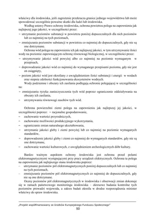 „Projekt współfinansowany ze środków Europejskiego Funduszu Społecznego”
50
właściwy dla środowiska, jeśli zagrożenie przekracza granice jednego województwa lub może
spowodować szczególnie poważne skutki dla ludzi lub środowiska.
Według ustawy Prawo ochrony środowiska, ochrona powietrza polega na zapewnieniu jak
najlepszej jego jakości, w szczególności przez:
− utrzymanie poziomów substancji w powietrzu poniżej dopuszczalnych dla nich poziomów
lub co najmniej na tych poziomach,
− zmniejszanie poziomów substancji w powietrzu co najmniej do dopuszczalnych, gdy nie są
one dotrzymane.
Ochrona wód polega na zapewnieniu ich jak najlepszej jakości, w tym utrzymywanie ilości
wody na poziomie zapewniającym ochronę równowagi biologicznej, w szczególności przez:
− utrzymywanie jakości wód powyżej albo co najmniej na poziomie wymaganym w
przepisach,
− doprowadzanie jakości wód co najmniej do wymaganego przepisami poziomu, gdy nie jest
on osiągnięty,
− poziom jakości wód jest określany z uwzględnieniem ilości substancji i energii w wodach
oraz stopnia zdolności funkcjonowania ekosystemów wodnych.
Wody podziemne i obszary ich zasilania podlegają ochronie polegającej w szczególności
na:
− zmniejszaniu ryzyka zanieczyszczenia tych wód poprzez ograniczenie oddziaływania na
obszary ich zasilania,
− utrzymywaniu równowagi zasobów tych wód.
Ochrona powierzchni ziemi polega na zapewnieniu jak najlepszej jej jakości, w
szczególności poprzez: − racjonalne gospodarowanie,
− zachowanie wartości przyrodniczych,
− zachowanie możliwości produkcyjnego wykorzystania,
− ograniczanie zmian naturalnego ukształtowania,
− utrzymanie jakości gleby i ziemi powyżej lub co najmniej na poziomie wymaganych
standardów,
− doprowadzenie jakości gleby i ziemi co najmniej do wymaganych standardów, gdy nie są
one dotrzymane,
− zachowanie wartości kulturowych, z uwzględnieniem archeologicznych dóbr kultury.
Bardzo ważnym aspektem ochrony środowiska jest ochrona przed polami
elektromagnetycznymi występującymi przy pracy urządzeń elektrycznych. Ochrona ta polega
na zapewnieniu jak najlepszego stanu środowiska poprzez:
– utrzymanie poziomów pól elektromagnetycznych poniżej dopuszczalnych lub co najmniej
na tych poziomach,
– zmniejszanie poziomów pól elektromagnetycznych co najmniej do dopuszczalnych, gdy
nie są one dotrzymane.
Oceny poziomów pół elektromagnetycznych w środowisku i obserwacji zmian dokonuje
się w ramach państwowego monitoringu środowiska – okresowe badania kontrolne tych
poziomów prowadzi wojewoda, a zakres badań określa w drodze rozporządzenia minister
właściwy do spraw środowiska.
 
