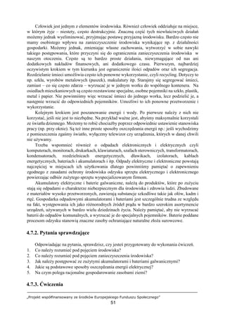 „Projekt współfinansowany ze środków Europejskiego Funduszu Społecznego”
51
Człowiek jest jednym z elementów środowiska. Również człowiek oddziałuje na miejsce,
w którym żyje – niestety, często destrukcyjnie. Znaczną część tych niewłaściwych działań
możemy jednak wyeliminować, przyjmując postawę przyjazną środowisku. Bardzo często nie
mamy osobistego wpływu na zanieczyszczenie środowiska wynikające np. z działalności
gospodarki. Możemy jednak, zmieniając własne zachowania, wytworzyć w sobie nawyki
takiego postępowania, które przyczyni się do ograniczenia zanieczyszczenia środowiska w
naszym otoczeniu. Często są to bardzo proste działania, niewymagające od nas ani
dodatkowych nakładów finansowych, ani dodatkowego czasu. Pierwszym, najbardziej
oczywistym krokiem w tym kierunku jest ograniczenie ilości odpadów oraz ich segregacja.
Rozdzielanie śmieci umożliwia często ich ponowne wykorzystanie, czyli recycling. Dotyczy to
np. szkła, wyrobów metalowych (puszek), makulatury itp. Starajmy się segregować śmieci,
zamiast – co się często zdarza – wyrzucać je w jednym worku do wspólnego kontenera. Na
osiedlach mieszkaniowych są często rozstawione specjalne, osobne pojemniki na szkło, plastik,
metal i papier. Nie powinniśmy więc wrzucać śmieci do jednego worka, lecz podzielić je, a
następnie wrzucić do odpowiednich pojemników. Umożliwi to ich ponowne przetworzenie i
wykorzystanie.
Kolejnym krokiem jest poszanowanie energii i wody. Po pierwsze należy z nich nie
korzystać, jeśli nie jest to niezbędne. Na przykład ważne jest, abyśmy maksymalnie korzystali
ze światła dziennego. Możemy to robić chociażby poprzez odpowiednie ustawienie stanowiska
pracy (np. przy oknie). Są też inne proste sposoby oszczędzania energii np.: jeśli wychodzimy
z pomieszczenia zgaśmy światło, wyłączmy telewizor czy urządzenia, których w danej chwili
nie używamy.
Trzeba wspomnieć również o odpadach elektronicznych i elektrycznych czyli
komputerach, monitorach, drukarkach, klawiaturach, szafach sterowniczych, transformatorach,
kondensatorach, rozdzielnicach energetycznych, dławikach, izolatorach, kablach
energetycznych, bateriach i akumulatorach i itp. Odpady elektryczne i elektroniczne powstają
najczęściej w miejscach ich użytkowania dlatego powinniśmy pamiętać o zapewnieniu
zgodnego z zasadami ochrony środowiska odzysku sprzętu elektrycznego i elektronicznego
powierzając odbiór zużytego sprzętu wyspecjalizowanym firmom.
Akumulatory elektryczne i baterie galwaniczne, należą do produktów, które po zużyciu
stają się odpadami o charakterze niebezpiecznym dla środowiska i zdrowia ludzi. Zbudowane
z materiałów wysoko przetworzonych, zawierają substancje szkodliwe takie jak ołów, kadm i
rtęć. Gospodarka odpadowymi akumulatorami i bateriami jest szczególnie trudna ze względu
na fakt, występowania ich jako różnorodnych źródeł prądu w bardzo szerokim asortymencie
urządzeń, używanych w bardzo wielu dziedzinach życia. Należy pamiętać, aby nie wyrzucać
baterii do odpadów komunalnych, a wyrzucać je do specjalnych pojemników. Baterie poddane
procesom odzysku stanowią znaczne zasoby ochraniające naturalne złoża surowcowe.
4.7.2. Pytania sprawdzające
Odpowiadając na pytania, sprawdzisz, czy jesteś przygotowany do wykonania ćwiczeń.
1. Co należy rozumieć pod pojęciem środowiska?
2. Co należy rozumieć pod pojęciem zanieczyszczenia środowiska?
3. Jak należy postępować ze zużytymi akumulatorami i bateriami galwanicznymi?
4. Jakie są podstawowe sposoby oszczędzania energii elektrycznej?
5. Na czym polega racjonalne gospodarowanie zasobami ziemi?
4.7.3. Ćwiczenia
 
