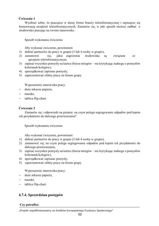 „Projekt współfinansowany ze środków Europejskiego Funduszu Społecznego”
52
Ćwiczenie 1
Wyobraź sobie, że pracujesz w dużej firmie branży teleinformatycznej i zajmujesz się
konserwacją urządzeń teleinformatycznych. Zastanów się, w jaki sposób możesz zadbać o
środowisko pracując na swoim stanowisku.
Sposób wykonania ćwiczenia
Aby wykonać ćwiczenie, powinieneś:
1) dobrać partnerów do pracy w grupie (3 lub 4 osoby w grupie),
2) zastanowić się, jakie zagrożenia środowiska są związane ze
sprzętem teleinformatycznym,
3) zapisać wszystkie pomysły na kartce (burza mózgów – nie krytykując żadnego z pomysłów
koleżanek/kolegów),
4) uporządkować zapisane pomysły,
5) zaprezentować efekty pracy na forum grupy.
Wyposażenie stanowiska pracy:
− duże arkusze papieru,
− mazaki,
− tablica flip-chart.
Ćwiczenie 2
Zastanów się i odpowiedz na pytanie: na czym polega segregowanie odpadów pod kątem
ich przydatności do dalszego przetwarzania?
Sposób wykonania ćwiczenia
Aby wykonać ćwiczenie, powinieneś:
1) dobrać partnerów do pracy w grupie (3 lub 4 osoby w grupie),
2) zastanowić się, na czym polega segregowanie odpadów pod kątem ich przydatności do
dalszego przetwarzania,
3) zapisać wszystkie pomysły na kartce (burza mózgów – nie krytykując żadnego z pomysłów
koleżanek/kolegów),
4) uporządkować zapisane pomysły,
5) zaprezentować efekty pracy na forum grupy.
Wyposażenie stanowiska pracy:
− duże arkusze papieru,
− mazaki,
− tablica flip-chart.
4.7.4. Sprawdzian postępów
Czy potrafisz:
 