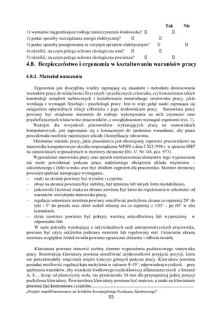 „Projekt współfinansowany ze środków Europejskiego Funduszu Społecznego”
53
Tak Nie
1) wymienić najgroźniejsze rodzaje zanieczyszczeń środowiska?
2) podać sposoby oszczędzania energii elektrycznej?
3) podać sposoby postępowania ze zużytym sprzętem elektrycznym?
4) określić, na czym polega ochrona ekologiczna wód?
5) określić, na czym polega ochrona ekologiczna powietrza?
4.8. Bezpieczeństwo i ergonomia w kształtowaniu warunków pracy
4.8.1. Materiał nauczania
Ergonomia jest dyscypliną wiedzy zajmującą się zasadami i metodami dostosowania
warunków pracy do właściwości fizycznych i psychicznych człowieka, czyli tworzeniem takich
konstrukcji urządzeń technicznych i kształtowania materialnego środowiska pracy, jakie
wynikają z wymagań fizjologii i psychologii pracy. Jest to więc gałąź nauki zajmująca się
osiąganiem optymalnych relacji człowieka z jego środowiskiem pracy. Stanowiska pracy
powinny być urządzone stosownie do rodzaju wykonywania na nich czynności oraz
psychofizycznych właściwości pracowników, z uwzględnieniem wymagań ergonomii (rys. 1).
Ważnym dla wszystkich pracowników wykonujących pracę na stanowiskach
komputerowych, jest zapoznanie się z koniecznymi do spełnienia warunkami, aby praca
powodowała możliwie najmniejsze szkody i komplikacje zdrowotne.
Minimalne warunki pracy, jakie pracodawca jest obowiązany zapewnić pracownikowi na
stanowisku komputerowym określa rozporządzenie MPiPS z dnia 1 XII 1998 r. w sprawie BHP
na stanowiskach wyposażonych w monitory ekranowe (Dz. U. Nr 148, poz. 973).
Wyposażenie stanowiska pracy oraz sposób rozmieszczenia elementów tego wyposażenia
nie może powodować podczas pracy nadmiernego obciążenia układu mięśniowo –
szkieletowego i (lub) wzroku oraz być źródłem zagrożeń dla pracownika. Monitor ekranowy
powinien spełniać następujące wymagania:
– znaki na ekranie powinny być wyraźne i czytelne,
– obraz na ekranie powinien być stabilny, bez tętnienia lub innych form niestabilności,
– jaskrawość i kontrast znaku na ekranie powinny być łatwe do regulowania w zależności od
warunków oświetlenia stanowiska pracy,
– regulacje ustawienia monitora powinny umożliwiać pochylenie ekranu co najmniej 20° do
tyłu i 5° do przodu oraz obrót wokół własnej osi co najmniej o 120° – po 60° w obu
kierunkach,
– ekran monitora powinien być pokryty warstwą antyodbiciową lub wyposażony w
odpowiedni filtr.
W razie potrzeby wynikającej z indywidualnych cech antropometrycznych pracownika,
powinna być użyta oddzielna podstawa monitora lub regulowany stół. Ustawienie ekranu
monitora względem źródeł światła powinno ograniczać olśnienie i odbicia światła.
Klawiatura powinna stanowić osobny element wyposażenia podstawowego stanowiska
pracy. Konstrukcja klawiatury powinna umożliwiać użytkownikowi przyjęcie pozycji, która
nie powodowałaby zmęczenia mięśni kończyn górnych podczas pracy. Klawiatura powinna
posiadać możliwość regulacji kąta nachylenia w zakresie 0÷15°, odpowiednią wysokość – przy
spełnieniu warunków, aby wysokość środkowego rzędu klawiszy alfanumerycznych z literami
A, S..., licząc od płaszczyzny stołu, nie przekraczała 30 mm dla przynajmniej jednej pozycji
pochylenia klawiatury. Powierzchnia klawiatury powinna być matowa, a znaki na klawiaturze
powinny być kontrastowe i czytelne.
 