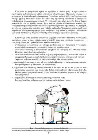 „Projekt współfinansowany ze środków Europejskiego Funduszu Społecznego”
54
Klawiatura ma bezpośredni wpływ na wydajność i komfort pracy. Wpływa także na
zapobieganie dolegliwościom układu mięśniowo-szkieletowego. Klawiatura powinna być
usytuowana w linii środkowej ciała operatora. Prawidłowe ułożenie kończyn górnych podczas
obsługi typowej klawiatury winno być takie: aby kąt między ramieniem a opartym na
podłokietniku przedramieniem wynosił 90°
. Ułożenie klawiatury powyżej łokcia będzie
powodowało bóle w obrębie ramion. Ręce podczas pisania na klawiaturze powinny być
swobodne oraz powinny posiadać możliwość oparcia nadgarstków o podkładkę. Ważnym jest,
aby ręka nie opierała się o kant stołu na wysokości nadgarstka. Występuje wówczas możliwość
pogarbienia nerwu przebiegającego przez nadgarstek. Aby zadbać o nadgarstki możemy do
klawiatury standardowej dokupić podstawkę dostosowaną do wysokości klawiatury.
Konstrukcja stołu powinna umożliwiać dogodne ustawienie elementów wyposażenia
stanowiska pracy, w tym zróżnicowaną wysokość ustawienia monitora ekranowego i
klawiatury. Szerokość i głębokość stołu powinna zapewniać:
– wystarczającą powierzchnię do łatwego posługiwania się elementami wyposażenia
stanowiska i wykonywania czynności związanych z rodzajem pracy,
– ustawienie klawiatury z zachowaniem odległości nie mniejszej niż 100 mm między
klawiaturą a przednią krawędzią stołu,
– ustawienie elementów wyposażenia w odpowiedniej odległości od pracownika, to jest w
zasięgu jego kończyn górnych, bez konieczności przyjmowania wymuszonych pozycji.
Wysokość stołu oraz siedziska krzesła powinna być taka, aby zapewniała:
− naturalne położenie kończyn górnych przy obsłudze klawiatury, z zachowaniem co najmniej
kąta prostego między ramieniem i przedramieniem,
− odpowiedni kąt obserwacji ekranu monitora w zakresie 20÷50° w dół (licząc od linii
poziomej na wysokości oczu pracownika do linii poprowadzonej od jego oczu do środka
ekranu), przy czym górna krawędź ekranu monitora nie powinna znajdować się powyżej
oczu pracownika,
− odpowiednią przestrzeń do umieszczenia nóg pod blatem stołu.
Powierzchnia blatu stołu powinna być matowa, najlepiej barwy jasnej.
Rys. 1. Stanowisko komputerowe – wymiary i odległości
 