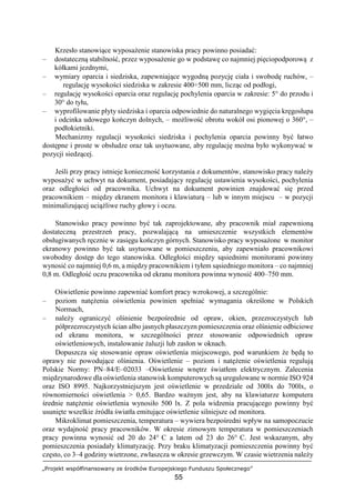 „Projekt współfinansowany ze środków Europejskiego Funduszu Społecznego”
55
Krzesło stanowiące wyposażenie stanowiska pracy powinno posiadać:
– dostateczną stabilność, przez wyposażenie go w podstawę co najmniej pięciopodporową z
kółkami jezdnymi,
– wymiary oparcia i siedziska, zapewniające wygodną pozycję ciała i swobodę ruchów, –
regulację wysokości siedziska w zakresie 400÷500 mm, licząc od podłogi,
– regulację wysokości oparcia oraz regulację pochylenia oparcia w zakresie: 5° do przodu i
30° do tyłu,
– wyprofilowanie płyty siedziska i oparcia odpowiednie do naturalnego wygięcia kręgosłupa
i odcinka udowego kończyn dolnych, – możliwość obrotu wokół osi pionowej o 360°, –
podłokietniki.
Mechanizmy regulacji wysokości siedziska i pochylenia oparcia powinny być łatwo
dostępne i proste w obsłudze oraz tak usytuowane, aby regulację można było wykonywać w
pozycji siedzącej.
Jeśli przy pracy istnieje konieczność korzystania z dokumentów, stanowisko pracy należy
wyposażyć w uchwyt na dokument, posiadający regulację ustawienia wysokości, pochylenia
oraz odległości od pracownika. Uchwyt na dokument powinien znajdować się przed
pracownikiem – między ekranem monitora i klawiaturą – lub w innym miejscu – w pozycji
minimalizującej uciążliwe ruchy głowy i oczu.
Stanowisko pracy powinno być tak zaprojektowane, aby pracownik miał zapewnioną
dostateczną przestrzeń pracy, pozwalającą na umieszczenie wszystkich elementów
obsługiwanych ręcznie w zasięgu kończyn górnych. Stanowisko pracy wyposażone w monitor
ekranowy powinno być tak usytuowane w pomieszczeniu, aby zapewniało pracownikowi
swobodny dostęp do tego stanowiska. Odległości między sąsiednimi monitorami powinny
wynosić co najmniej 0,6 m, a między pracownikiem i tyłem sąsiedniego monitora – co najmniej
0,8 m. Odległość oczu pracownika od ekranu monitora powinna wynosić 400–750 mm.
Oświetlenie powinno zapewniać komfort pracy wzrokowej, a szczególnie:
– poziom natężenia oświetlenia powinien spełniać wymagania określone w Polskich
Normach,
– należy ograniczyć olśnienie bezpośrednie od opraw, okien, przezroczystych lub
półprzezroczystych ścian albo jasnych płaszczyzn pomieszczenia oraz olśnienie odbiciowe
od ekranu monitora, w szczególności przez stosowanie odpowiednich opraw
oświetleniowych, instalowanie żaluzji lub zasłon w oknach.
Dopuszcza się stosowanie opraw oświetlenia miejscowego, pod warunkiem że będą to
oprawy nie powodujące olśnienia. Oświetlenie – poziom i natężenie oświetlenia regulują
Polskie Normy: PN–84/E–02033 –Oświetlenie wnętrz światłem elektrycznym. Zalecenia
międzynarodowe dla oświetlenia stanowisk komputerowych są uregulowane w normie ISO 924
oraz ISO 8995. Najkorzystniejszym jest oświetlenie w przedziale od 300lx do 700lx, o
równomierności oświetlenia > 0,65. Bardzo ważnym jest, aby na klawiaturze komputera
średnie natężenie oświetlenia wynosiło 500 lx. Z pola widzenia pracującego powinny być
usunięte wszelkie źródła światła emitujące oświetlenie silniejsze od monitora.
Mikroklimat pomieszczenia, temperatura – wywiera bezpośredni wpływ na samopoczucie
oraz wydajność pracy pracowników. W okresie zimowym temperatura w pomieszczeniach
pracy powinna wynosić od 20 do 24° C a latem od 23 do 26° C. Jest wskazanym, aby
pomieszczenia posiadały klimatyzację. Przy braku klimatyzacji pomieszczenia powinny być
często, co 3–4 godziny wietrzone, zwłaszcza w okresie grzewczym. W czasie wietrzenia należy
 