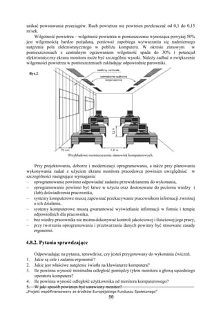 „Projekt współfinansowany ze środków Europejskiego Funduszu Społecznego”
56
unikać powstawania przeciągów. Ruch powietrza nie powinien przekraczać od 0,1 do 0,15
m/sek.
Wilgotność powietrza – wilgotność powietrza w pomieszczeniu wynosząca powyżej 50%
jest wilgotnością bardzo pożądaną, ponieważ zapobiega wytwarzaniu się nadmiernego
natężenia pola elektrostatycznego w pobliżu komputera. W okresie zimowym w
pomieszczeniach z centralnym ogrzewaniem wilgotność spada do 30% i potencjał
elektrostatyczny ekranu monitora może być szczególnie wysoki. Należy zadbać o zwiększenie
wilgotności powietrza w pomieszczeniach zakładając odpowiednie parowniki.
Rys.2.
Przykładowe rozmieszczenie stanowisk komputerowych
Przy projektowaniu, doborze i modernizacji oprogramowania, a także przy planowaniu
wykonywania zadań z użyciem ekranu monitora pracodawca powinien uwzględniać w
szczególności następujące wymagania:
– oprogramowanie powinno odpowiadać zadaniu przewidzianemu do wykonania,
– oprogramowanie powinno być łatwe w użyciu oraz dostosowane do poziomu wiedzy i
(lub) doświadczenia pracownika,
– systemy komputerowe muszą zapewniać przekazywanie pracownikom informacji zwrotnej
o ich działaniu,
– systemy komputerowe muszą gwarantować wyświetlanie informacji w formie i tempie
odpowiednich dla pracownika,
– bez wiedzy pracownika nie można dokonywać kontroli jakościowej i ilościowej jego pracy,
– przy tworzeniu oprogramowania i przetwarzaniu danych powinny być stosowane zasady
ergonomii.
4.8.2. Pytania sprawdzające
Odpowiadając na pytania, sprawdzisz, czy jesteś przygotowany do wykonania ćwiczeń.
1. Jakie są cele i zadania ergonomii?
2. Jakie jest właściwe natężenie światła na klawiaturze komputera?
3. Ile powinna wynosić minimalna odległość pomiędzy tyłem monitora a głową sąsiedniego
operatora komputera?
4. Ile powinna wynosić odległość użytkownika od monitora komputerowego?
5. W jaki sposób powinien być ustawiony monitor?
 