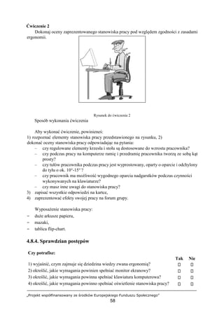 „Projekt współfinansowany ze środków Europejskiego Funduszu Społecznego”
58
Ćwiczenie 2
Dokonaj oceny zaprezentowanego stanowiska pracy pod względem zgodności z zasadami
ergonomii.
Rysunek do ćwiczenia 2
Sposób wykonania ćwiczenia
Aby wykonać ćwiczenie, powinieneś:
1) rozpoznać elementy stanowiska pracy przedstawionego na rysunku, 2)
dokonać oceny stanowiska pracy odpowiadając na pytania:
– czy regulowane elementy krzesła i stołu są dostosowane do wzrostu pracownika?
– czy podczas pracy na komputerze ramię i przedramię pracownika tworzą ze sobą kąt
prosty?
– czy tułów pracownika podczas pracy jest wyprostowany, oparty o oparcie i odchylony
do tyłu o ok. 10°-15° ?
– czy pracownik ma możliwość wygodnego oparcia nadgarstków podczas czynności
wykonywanych na klawiaturze?
– czy masz inne uwagi do stanowiska pracy?
3) zapisać wszystkie odpowiedzi na kartce,
4) zaprezentować efekty swojej pracy na forum grupy.
Wyposażenie stanowiska pracy:
− duże arkusze papieru,
− mazaki,
− tablica flip-chart.
4.8.4. Sprawdzian postępów
Czy potrafisz:
Tak Nie
1) wyjaśnić, czym zajmuje się dziedzina wiedzy zwana ergonomią?
2) określić, jakie wymagania powinien spełniać monitor ekranowy?
3) określić, jakie wymagania powinna spełniać klawiatura komputerowa?
4) określić, jakie wymagania powinno spełniać oświetlenie stanowiska pracy?
 