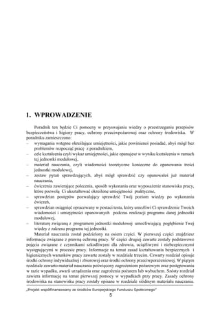 „Projekt współfinansowany ze środków Europejskiego Funduszu Społecznego”
5
1. WPROWADZENIE
Poradnik ten będzie Ci pomocny w przyswajaniu wiedzy o przestrzeganiu przepisów
bezpieczeństwa i higieny pracy, ochrony przeciwpożarowej oraz ochrony środowiska. W
poradniku zamieszczono:
– wymagania wstępne określające umiejętności, jakie powinieneś posiadać, abyś mógł bez
problemów rozpocząć pracę z poradnikiem,
– cele kształcenia czyli wykaz umiejętności, jakie opanujesz w wyniku kształcenia w ramach
tej jednostki modułowej,
– materiał nauczania, czyli wiadomości teoretyczne konieczne do opanowania treści
jednostki modułowej,
– zestaw pytań sprawdzających, abyś mógł sprawdzić czy opanowałeś już materiał
nauczania,
– ćwiczenia zawierające polecenia, sposób wykonania oraz wyposażenie stanowiska pracy,
które pozwolą Ci ukształtować określone umiejętności praktyczne,
– sprawdzian postępów pozwalający sprawdzić Twój poziom wiedzy po wykonaniu
ćwiczeń,
– sprawdzian osiągnięć opracowany w postaci testu, który umożliwi Ci sprawdzenie Twoich
wiadomości i umiejętności opanowanych podczas realizacji programu danej jednostki
modułowej,
– literaturę związaną z programem jednostki modułowej umożliwiającą pogłębienie Twej
wiedzy z zakresu programu tej jednostki.
Materiał nauczania został podzielony na osiem części. W pierwszej części znajdziesz
informacje związane z prawną ochroną pracy. W części drugiej zawarte zostały podstawowe
pojęcia związane z czynnikami szkodliwymi dla zdrowia, uciążliwymi i niebezpiecznymi
występującymi w procesie pracy. Informacje na temat zasad kształtowania bezpiecznych i
higienicznych warunków pracy zawarte zostały w rozdziale trzecim. Czwarty rozdział opisuje
środki ochrony indywidualnej i zbiorowej oraz środki ochrony przeciwporażeniowej. W piątym
rozdziale zawarto materiał nauczania poświęcony zagrożeniom pożarowym oraz postępowaniu
w razie wypadku, awarii urządzenia oraz zagrożenia pożarem lub wybuchem. Szósty rozdział
zawiera informację na temat pierwszej pomocy w wypadkach przy pracy. Zasady ochrony
środowiska na stanowisku pracy zostały opisane w rozdziale siódmym materiału nauczania.
 
