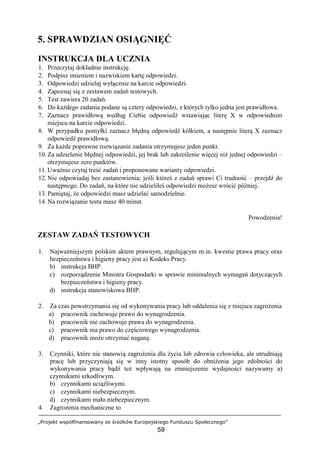 „Projekt współfinansowany ze środków Europejskiego Funduszu Społecznego”
59
5. SPRAWDZIAN OSIĄGNIĘĆ
INSTRUKCJA DLA UCZNIA
1. Przeczytaj dokładnie instrukcję.
2. Podpisz imieniem i nazwiskiem kartę odpowiedzi.
3. Odpowiedzi udzielaj wyłącznie na karcie odpowiedzi.
4. Zapoznaj się z zestawem zadań testowych.
5. Test zawiera 20 zadań.
6. Do każdego zadania podane są cztery odpowiedzi, z których tylko jedna jest prawidłowa.
7. Zaznacz prawidłową według Ciebie odpowiedź wstawiając literę X w odpowiednim
miejscu na karcie odpowiedzi.
8. W przypadku pomyłki zaznacz błędną odpowiedź kółkiem, a następnie literą X zaznacz
odpowiedź prawidłową.
9. Za każde poprawne rozwiązanie zadania otrzymujesz jeden punkt.
10. Za udzielenie błędnej odpowiedzi, jej brak lub zakreślenie więcej niż jednej odpowiedzi –
otrzymujesz zero punktów.
11. Uważnie czytaj treść zadań i proponowane warianty odpowiedzi.
12. Nie odpowiadaj bez zastanowienia; jeśli któreś z zadań sprawi Ci trudność – przejdź do
następnego. Do zadań, na które nie udzieliłeś odpowiedzi możesz wrócić później.
13. Pamiętaj, że odpowiedzi masz udzielać samodzielnie.
14. Na rozwiązanie testu masz 40 minut.
Powodzenia!
ZESTAW ZADAŃ TESTOWYCH
1. Najważniejszym polskim aktem prawnym, regulującym m.in. kwestie prawa pracy oraz
bezpieczeństwa i higieny pracy jest a) Kodeks Pracy.
b) instrukcja BHP.
c) rozporządzenie Ministra Gospodarki w sprawie minimalnych wymagań dotyczących
bezpieczeństwa i higieny pracy.
d) instrukcja stanowiskowa BHP.
2. Za czas powstrzymania się od wykonywania pracy lub oddalenia się z miejsca zagrożenia
a) pracownik zachowuje prawo do wynagrodzenia.
b) pracownik nie zachowuje prawa do wynagrodzenia.
c) pracownik ma prawo do częściowego wynagrodzenia.
d) pracownik może otrzymać naganę.
3. Czynniki, które nie stanowią zagrożenia dla życia lub zdrowia człowieka, ale utrudniają
pracę lub przyczyniają się w inny istotny sposób do obniżenia jego zdolności do
wykonywania pracy bądź też wpływają na zmniejszenie wydajności nazywamy a)
czynnikami szkodliwym.
b) czynnikami uciążliwymi.
c) czynnikami niebezpiecznym.
d) czynnikami mało niebezpiecznym.
4. Zagrożenia mechaniczne to
 
