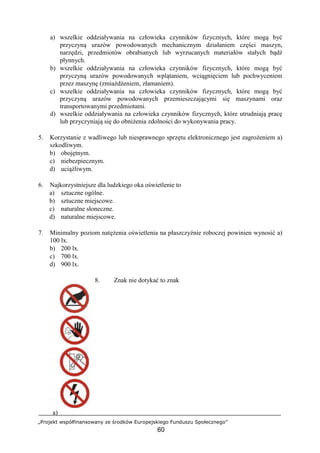 „Projekt współfinansowany ze środków Europejskiego Funduszu Społecznego”
60
a) wszelkie oddziaływania na człowieka czynników fizycznych, które mogą być
przyczyną urazów powodowanych mechanicznym działaniem części maszyn,
narzędzi, przedmiotów obrabianych lub wyrzucanych materiałów stałych bądź
płynnych.
b) wszelkie oddziaływania na człowieka czynników fizycznych, które mogą być
przyczyną urazów powodowanych wplątaniem, wciągnięciem lub pochwyceniem
przez maszynę (zmiażdżeniem, złamaniem).
c) wszelkie oddziaływania na człowieka czynników fizycznych, które mogą być
przyczyną urazów powodowanych przemieszczającymi się maszynami oraz
transportowanymi przedmiotami.
d) wszelkie oddziaływania na człowieka czynników fizycznych, które utrudniają pracę
lub przyczyniają się do obniżenia zdolności do wykonywania pracy.
5. Korzystanie z wadliwego lub niesprawnego sprzętu elektronicznego jest zagrożeniem a)
szkodliwym.
b) obojętnym.
c) niebezpiecznym.
d) uciążliwym.
6. Najkorzystniejsze dla ludzkiego oka oświetlenie to
a) sztuczne ogólne.
b) sztuczne miejscowe.
c) naturalne słoneczne.
d) naturalne miejscowe.
7. Minimalny poziom natężenia oświetlenia na płaszczyźnie roboczej powinien wynosić a)
100 lx.
b) 200 lx.
c) 700 lx.
d) 900 lx.
8. Znak nie dotykać to znak
a)
 