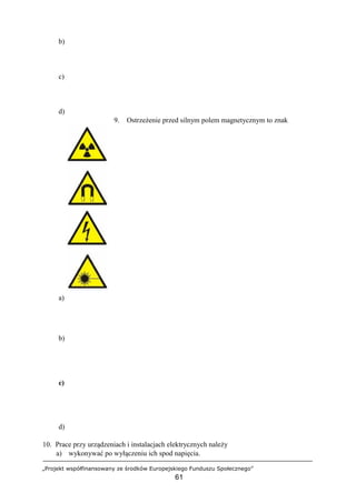 „Projekt współfinansowany ze środków Europejskiego Funduszu Społecznego”
61
b)
c)
d)
9. Ostrzeżenie przed silnym polem magnetycznym to znak
a)
b)
c)
d)
10. Prace przy urządzeniach i instalacjach elektrycznych należy
a) wykonywać po wyłączeniu ich spod napięcia.
 