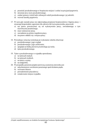 „Projekt współfinansowany ze środków Europejskiego Funduszu Społecznego”
63
a) przenieść poszkodowanego w bezpieczne miejsce i czekać na przyjazd pogotowia.
b) utrzymać przy życiu poszkodowanego.
c) szukać pomocy wśród ludzi zebranych wokół poszkodowanego i jej udzielić.
d) wezwać karetkę pogotowia.
17. W razie gdy warunki pracy nie odpowiadają przepisom bezpieczeństwa i higieny pracy i
stwarzają bezpośrednie zagrożenie dla zdrowia lub życia pracownika, pracownik
a) ma prawo powstrzymać się od wykonywania pracy, zawiadamiając o tym
niezwłocznie przełożonego.
b) musi wykonywać pracę.
c) zawiadamia na piśmie inspektora pracy.
d) ma prawo oddalić się z miejsca pracy.
18. Prowadzący sztuczną wentylację po wykonaniu wdechu obserwuje
a) poszkodowanego i jego wygląd.
b) poszkodowanego i jego zachowanie.
c) spogląda na klatkę piersiową kontrolując jej ruchy.
d) tętno poszkodowanego.
19. Tętno u poszkodowanego w wypadku sprawdzamy
a) na tętnicach małych.
b) na tętnicach średnich.
c) na tętnicy szyjnej.
d) na nadgarstku.
20. W przypadku porażenia prądem pierwszą czynnością ratownika jest
a) natychmiastowe uwolnienie porażonego spod działania prądu.
b) wezwanie lekarza.
c) powiadomienie pracodawcy.
d) oznakowanie miejsca wypadku.
 