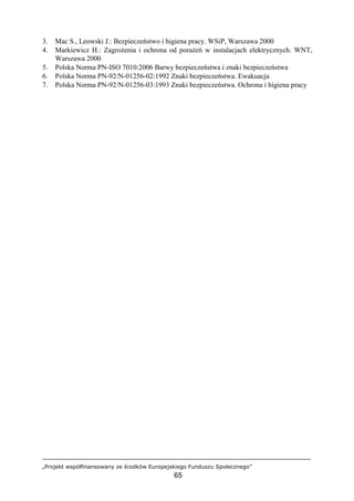 „Projekt współfinansowany ze środków Europejskiego Funduszu Społecznego”
65
3. Mac S., Leowski J.: Bezpieczeństwo i higiena pracy. WSiP, Warszawa 2000
4. Markiewicz H.: Zagrożenia i ochrona od porażeń w instalacjach elektrycznych. WNT,
Warszawa 2000
5. Polska Norma PN-ISO 7010:2006 Barwy bezpieczeństwa i znaki bezpieczeństwa
6. Polska Norma PN-92/N-01256-02:1992 Znaki bezpieczeństwa. Ewakuacja
7. Polska Norma PN-92/N-01256-03:1993 Znaki bezpieczeństwa. Ochrona i higiena pracy
 