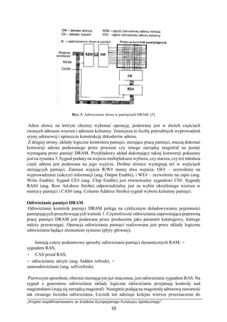 „Projekt współfinansowany ze środków Europejskiego Funduszu Społecznego”
10
Rys. 3. Adresowanie słowa w pamięciach DRAM. [5]
Adres słowa, na którym chcemy wykonać operację, podawany jest w dwóch częściach
zwanych adresem wiersza i adresem kolumny. Zmniejsza to liczbę potrzebnych wyprowadzeń
szyny adresowej i upraszcza konstrukcję dekoderów adresu.
Z drugiej strony, układy logiczne kontrolera pamięci, sterujące pracą pamięci, muszą dokonać
konwersji adresu podawanego przez procesor czy innego zarządcę magistral na postać
wymaganą przez pamięć DRAM. Przykładowy układ dokonujący takiej konwersji pokazany
jest na rysunku 3. Sygnał podany na wejście multipleksera wybiera, czy starsza, czy też młodsza
część adresu jest podawana na jego wyjściu. Drobne różnice występują też w wejściach
sterujących pamięci. Zamiast wejścia R/W# mamy dwa wejścia: OE# – zezwolenie na
wyprowadzenie (odczyt) informacji (ang. Output Enable), i WE# – zezwolenie na zapis (ang.
Write Enable). Sygnał CE# (ang. Chip Enable) jest równoważny sygnałowi CS#. Sygnały
RAS# (ang. Row Ad-dress Strobe) odpowiedzialny jest za wybór określonego wiersza w
matrycy pamięci i CAS# (ang. Column Address Strobe) sygnał wyboru kolumny pamięci.
Odświeżanie pamięci DRAM
Odświeżanie komórek pamięci DRAM polega na cyklicznym doładowywaniu pojemności
pamiętających przechowujących wartość 1. Częstotliwość odświeżania zapewniająca poprawną
pracę pamięci DRAM jest podawana przez producenta jako parametr katalogowy, którego
należy przestrzegać. Operacja odświeżania pamięci realizowana jest przez układy logiczne
odświeżania będące elementem systemu (płyty głównej).
Istnieją cztery podstawowe sposoby odświeżania pamięci dynamicznych RAM: −
sygnałem RAS,
− CAS przed RAS,
− odświeżanie ukryte (ang. hidden refresh), −
samoodświeżanie (ang. self-refresh).
Pierwszym sposobem, obecnie niemającym już znaczenia, jest odświeżanie sygnałem RAS. Na
sygnał z generatora odświeżania układy logiczne odświeżania przejmują kontrolę nad
magistralami (stają się zarządcą magistral). Następnie podają na magistralę adresową zawartość
tak zwanego licznika odświeżania. Licznik ten adresuje kolejne wiersze przeznaczone do
 