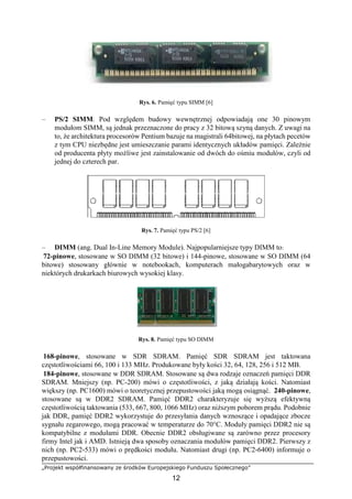 „Projekt współfinansowany ze środków Europejskiego Funduszu Społecznego”
12
Rys. 6. Pamięć typu SIMM [6]
– PS/2 SIMM. Pod względem budowy wewnętrznej odpowiadają one 30 pinowym
modułom SIMM, są jednak przeznaczone do pracy z 32 bitową szyną danych. Z uwagi na
to, że architektura procesorów Pentium bazuje na magistrali 64bitowej, na płytach pecetów
z tym CPU niezbędne jest umieszczanie parami identycznych układów pamięci. Zależnie
od producenta płyty możliwe jest zainstalowanie od dwóch do ośmiu modułów, czyli od
jednej do czterech par.
Rys. 7. Pamięć typu PS/2 [6]
– DIMM (ang. Dual In-Line Memory Module). Najpopularniejsze typy DIMM to:
72-pinowe, stosowane w SO DIMM (32 bitowe) i 144-pinowe, stosowane w SO DIMM (64
bitowe) stosowany głównie w notebookach, komputerach małogabarytowych oraz w
niektórych drukarkach biurowych wysokiej klasy.
Rys. 8. Pamięć typu SO DIMM
168-pinowe, stosowane w SDR SDRAM. Pamięć SDR SDRAM jest taktowana
częstotliwościami 66, 100 i 133 MHz. Produkowane były kości 32, 64, 128, 256 i 512 MB.
184-pinowe, stosowane w DDR SDRAM. Stosowane są dwa rodzaje oznaczeń pamięci DDR
SDRAM. Mniejszy (np. PC-200) mówi o częstotliwości, z jaką działają kości. Natomiast
większy (np. PC1600) mówi o teoretycznej przepustowości jaką mogą osiągnąć. 240-pinowe,
stosowane są w DDR2 SDRAM. Pamięć DDR2 charakteryzuje się wyższą efektywną
częstotliwością taktowania (533, 667, 800, 1066 MHz) oraz niższym poborem prądu. Podobnie
jak DDR, pamięć DDR2 wykorzystuje do przesyłania danych wznoszące i opadające zbocze
sygnału zegarowego, mogą pracować w temperaturze do 70°C. Moduły pamięci DDR2 nie są
kompatybilne z modułami DDR. Obecnie DDR2 obsługiwane są zarówno przez procesory
firmy Intel jak i AMD. Istnieją dwa sposoby oznaczania modułów pamięci DDR2. Pierwszy z
nich (np. PC2-533) mówi o prędkości modułu. Natomiast drugi (np. PC2-6400) informuje o
przepustowości.
 