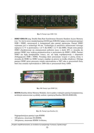 „Projekt współfinansowany ze środków Europejskiego Funduszu Społecznego”
13
Rys. 9. Pamięć typu SDR 2 [6]
– DDR3 SDRAM (ang. Double Data Rate Synchronous Dynamic Random Access Memory
(ver. 3)). Jest to nowy standard pamięci RAM typu SDRAM, będący rozwinięciem pamięci
DDR i DDR2, stosowanych w komputerach jako pamięć operacyjna. Pamięć DDR3
wykonana jest w technologii 90 nm. Technologia ta umożliwia zastosowanie niższego
napięcia (1,5 V w porównaniu z 1,8 V dla DDR2 i 2,5 V dla DDR). Dzięki temu pamięć
DDR3 charakteryzuje się zmniejszonym poborem mocy o około 40% w stosunku do
pamięci DDR2 oraz większą przepustowością w porównaniu do DDR2 i DDR. Pamięci
DDR3 nie będą kompatybilne wstecz, tzn. nie będą współpracowały z chipsetami
obsługującymi DDR i DDR2. Posiadają także przesunięte wcięcie w prawą stronę w
stosunku do DDR2 (w DDR2 wcięcie znajduje się prawie na środku obudowy). Obsługa
pamięci DDR3 przez procesory została wprowadzona w 2007 roku w procesorach firmy
Intel oraz zostanie wprowadzona w 2008 roku w procesorach firmy AMD.
Rys. 10. Pamięć typu DDR3 [6]
– RIMM (Rambus Inline Memory Module). Jest to jeden z rodzajów pamięci komputerowej,
na którym umieszczone są układy scalone z pamięcią Rambus DRAM (RDRAM).
Rys. 11. Pamięć typu Rambus [6]
Najpopularniejsze pamięci typu RIMM:
– 160-pinowe, stosowane SO-RIMM,
– 184-pinowe, stosowane RIMM 16-bitowe,
 